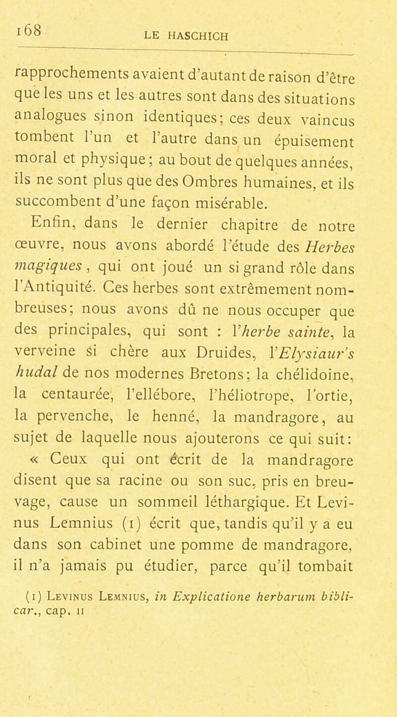 LE HASCHICH rapprochements avaient d'autant de raison d'être que les uns et les autres sont dans des situations analogues sinon identiques; ces deux vaincus tombent l'un et l'autre dans un épuisement moral et physique; au bout de quelques années, ils ne sont plus que des Ombres humaines, et ils succombent d'une façon misérable. Enfin, dans le dernier chapitre de notre œuvre, nous avons abordé l'étude des Herbes magiques , qui ont joué un si grand rôle dans l'Antiquité. Ces herbes sont extrêmement nom- breuses; nous avons dû ne nous occuper que des principales, qui sont : Vherbe sainte^ la verveine Si chère aux Druides, VElysiaur's hudal de nos modernes Bretons; la chélidoine, la centaurée, l'ellébore, l'héliotrope, l'ortie, la pervenche, le henné, la mandragore, au sujet de laquelle nous ajouterons ce qui suit: « Ceux qui ont écrit de la mandragore disent que sa racine ou son suc. pris en breu- vage, cause un sommeil léthargique. Et Levi- nus Lemnius (i) écrit que, tandis qu'il y a eu dans son cabinet une pomme de mandragore, il n'a jamais pu étudier, parce qu'il tombait (i) Levinus Lemnius, in Explicatione herbarum bibli- car., cap. u