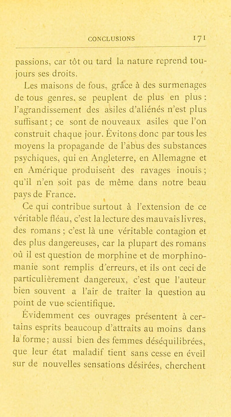 passions, car tôt ou tard la nature reprend tou- jours ses droits. Les maisons de fous, grâce à des surmenages de tous genres, se peuplent de plus en plus : l'agrandissement des asiles d'aliénés n'est plus suffisant ; ce sont de nouveaux asiles que l'on construit chaque jour. Évitons donc par tous les moyens la propagande de l'abus des substances psychiques, qui en Angleterre, en Allemagne et en Amérique produisent des ravages inouis ; qu'il n'en soit pas de même dans notre beau pays de France. Ce qui contribue surtout à l'extension de ce véritable fléau, c'est la lecture des mauvais livres, des romans ; c'est là une véritable contagion et des plus dangereuses, car la plupart des romans où il est question de morphine et de morphino- manie sont remplis d'erreurs, et ils ont ceci de particulièrement dangereux, c'est que l'auteur bien souvent a l'air de traiter la question au point de vue scientifique. Evidemment ces ouvrages présentent à cer- tains esprits beaucoup d'attraits au moins dans la forme; aussi bien des femmes déséquilibrées^ que leur état maladif tient sans cesse en éveil sur de nouvelles sensations désirées, cherchent