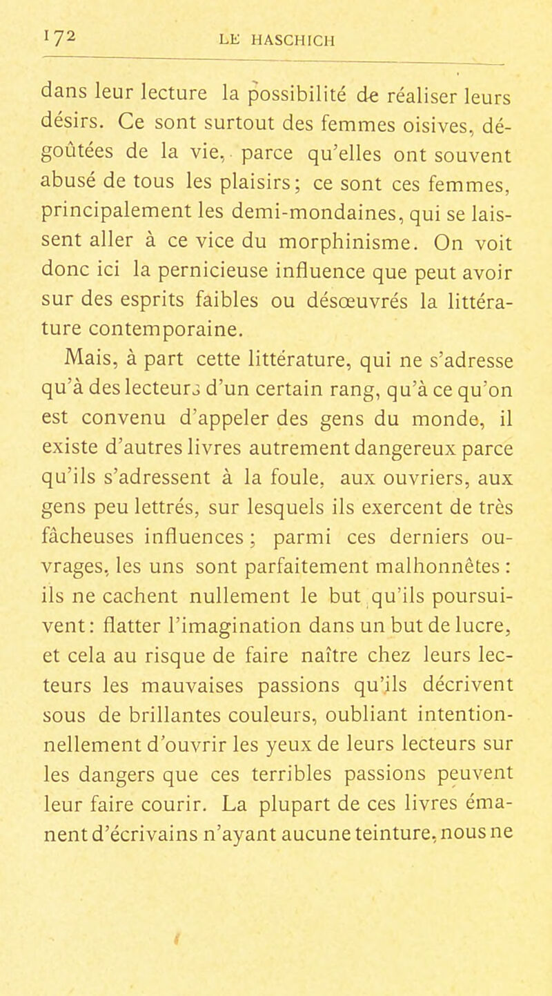 dans leur lecture la possibilité de réaliser leurs désirs. Ce sont surtout des femmes oisives, dé- goûtées de la vie, parce qu'elles ont souvent abusé de tous les plaisirs; ce sont ces femmes, principalement les demi-mondaines, qui se lais- sent aller à ce vice du morphinisme. On voit donc ici la pernicieuse influence que peut avoir sur des esprits faibles ou désœuvrés la littéra- ture contemporaine. Mais, à part cette littérature, qui ne s'adresse qu'à des lecteurs d'un certain rang, qu'à ce qu'on est convenu d'appeler des gens du monde, il existe d'autres livres autrement dangereux parce qu'ils s'adressent à la foule, aux ouvriers, aux gens peu lettrés, sur lesquels ils exercent de très fâcheuses influences ; parmi ces derniers ou- vrages, les uns sont parfaitement malhonnêtes : ils ne cachent nullement le but qu'ils poursui- vent : flatter l'imagination dans un but de lucre, et cela au risque de faire naître chez leurs lec- teurs les mauvaises passions qu'ils décrivent sous de brillantes couleurs, oubliant intention- nellement d'ouvrir les yeux de leurs lecteurs sur les dangers que ces terribles passions peuvent leur faire courir. La plupart de ces livres éma- nent d'écrivains n'ayant aucune teinture, nous ne