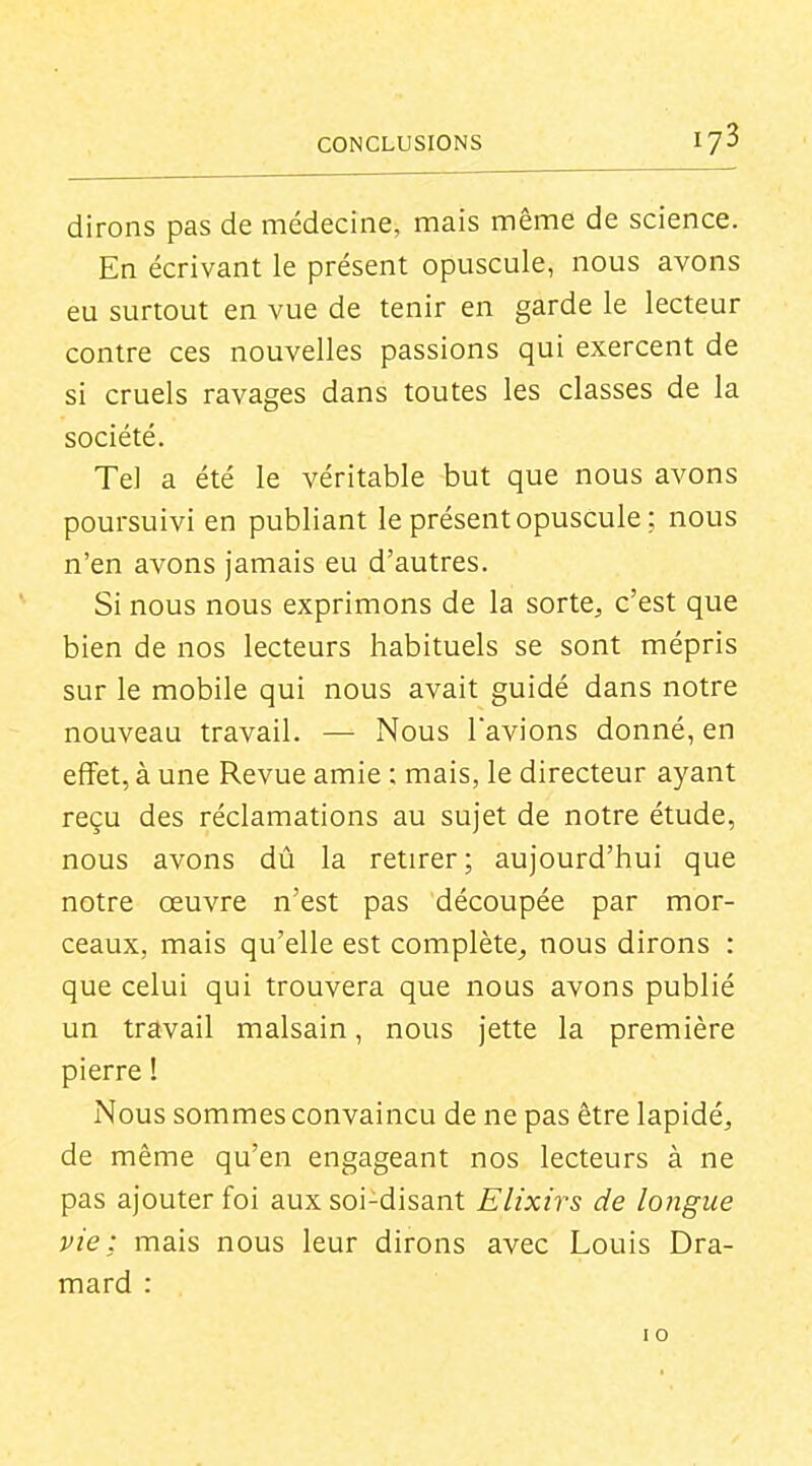 dirons pas de médecine, mais même de science. En écrivant le présent opuscule, nous avons eu surtout en vue de tenir en garde le lecteur contre ces nouvelles passions qui exercent de si cruels ravages dans toutes les classes de la société. Tel a été le véritable but que nous avons poursuivi en publiant le présent opuscule ; nous n'en avons jamais eu d'autres. Si nous nous exprimons de la sorte, c'est que bien de nos lecteurs habituels se sont mépris sur le mobile qui nous avait guidé dans notre nouveau travail. — Nous Tavions donné, en effet, à une Revue amie ; mais, le directeur ayant reçu des réclamations au sujet de notre étude, nous avons dû la retirer; aujourd'hui que notre œuvre n'est pas découpée par mor- ceaux, mais qu'elle est complète^ nous dirons : que celui qui trouvera que nous avons publié un travail malsain, nous jette la première pierre I Nous sommes convaincu de ne pas être lapidé, de même qu'en engageant nos lecteurs à ne pas ajouter foi aux soi-disant Elixirs de longue vie; mais nous leur dirons avec Louis Dra- mard : I o