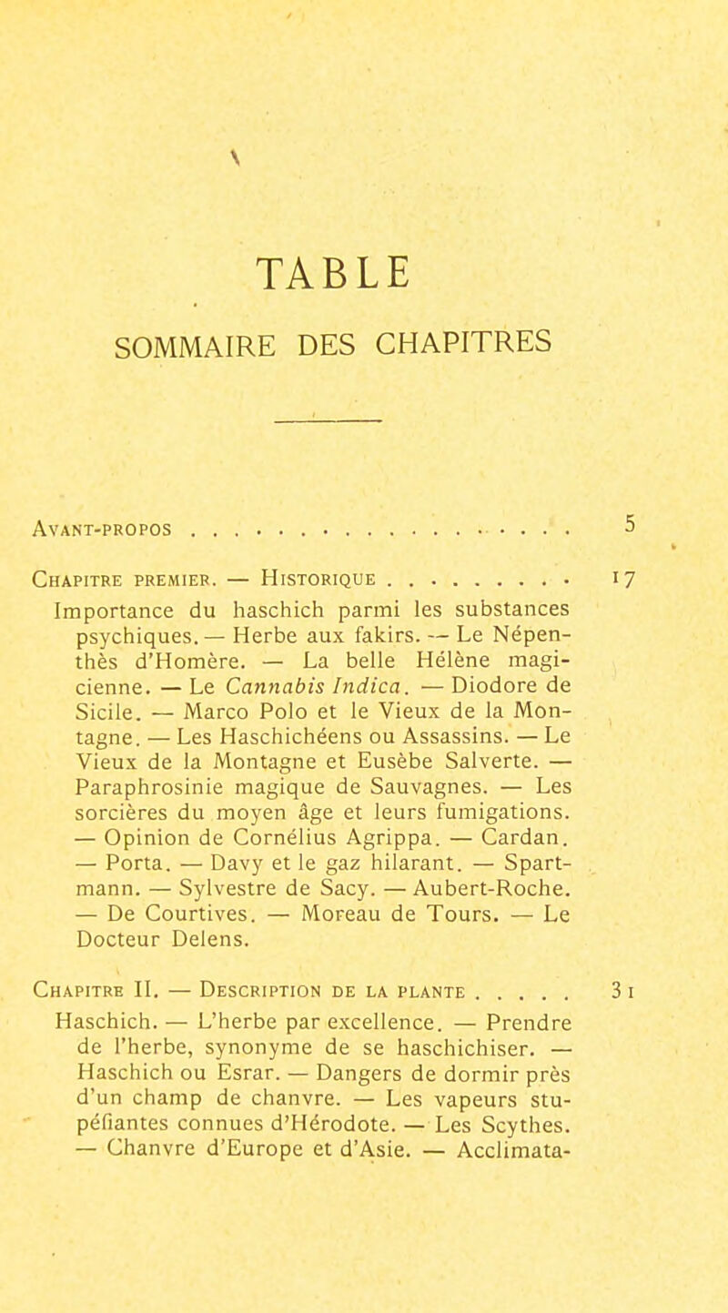 TABLE SOMMAIRE DES CHAPITRES Avant-propos . . . . Chapitre premier. — Historique . Importance du haschich parmi les substances psychiques.— Herbe aux fakirs. — Le Népen- thès d'Homère. — La belle Hélène magi- cienne. — Le Cannabis Indica. — Diodore de Sicile. — Marco Polo et le Vieux de la Mon- tagne. — Les Haschichéens ou Assassins. — Le Vieux de la Montagne et Eusèbe Salverte. — Paraphrosinie magique de Sauvagnes. — Les sorcières du moyen âge et leurs fumigations. — Opinion de Cornélius Agrippa. — Cardan. — Porta. — Davy et le gaz hilarant. — Spart- mann. — Sylvestre de Sacy. — Aubert-Roche. — De Courtives. — Moreau de Tours. — Le Docteur Delens. Chapitre H. — Description de la plante Haschich. — L'herbe par excellence. — Prendre de l'herbe, synonyme de se haschichiser. — Haschich ou Esrar. — Dangers de dormir près d'un champ de chanvre. — Les vapeurs stu- péfiantes connues d'Hérodote. — Les Scythes. — Chanvre d'Europe et d'Asie. — Acclimata-