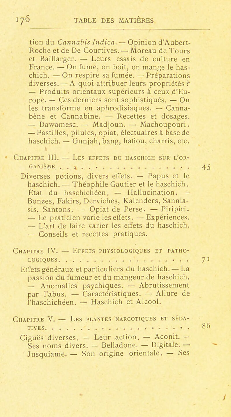 tion du Cannabis Indica. — Opinion d'Aubert- Roche et de De Courtives. — Moreau de Tours et Baillarger. — Leurs essais de culture en France. — On fume, on boit, on mange le has- chich. — On respire sa fumée. — Préparations diverses.— A quoi attribuer leurs propriétés? — Produits orientaux supérieurs à ceux d'Eu- rope. — Ces derniers sont sophistiqués. — On les transforme en aphrodisiaques. — Canna- bène et Cannabine. — Recettes et dosages. — Dawamesc. — Madjoun. — Machoupouri. — Pastilles, pilules, opiat, électuairesà base de haschich. — Gunjah, bang, hafiou, charris, etc. Chapitre III. — Les effets du haschich sur l'or- ganisme . . \ • . Diverses potions, divers effets. — Papus et le haschich. — Théophile Gautier et le haschich. État du haschichéen. — Hallucination. — Bonzes, Fakirs, Derviches, Kalenders, Sannia- sis. Santons. — Opiat de Perse. — Piripiri. — Le praticien varie leseflets. — Expériences. •— L'art de faire varier les effets du haschich. — Conseils et recettes pratiques. Chapitre IV. — Effets physiologiques et patho- logiques Effets généraux et particuliers du haschich. — La passion du fumeur et du mangeur de haschich. — Anomalies psychiques. — Abrutissement par l'abus. — Caractéristiques. — Allure de l'haschichéen. — Haschich et Alcool. Chapitre V. — Les plantes narcotiques et séda- tives • Ciguës diverses. — Leur action. — Aconit.— Ses noms divers. — Belladone. — Digitale. — Jusquiame. — Son origine orientale. — Ses