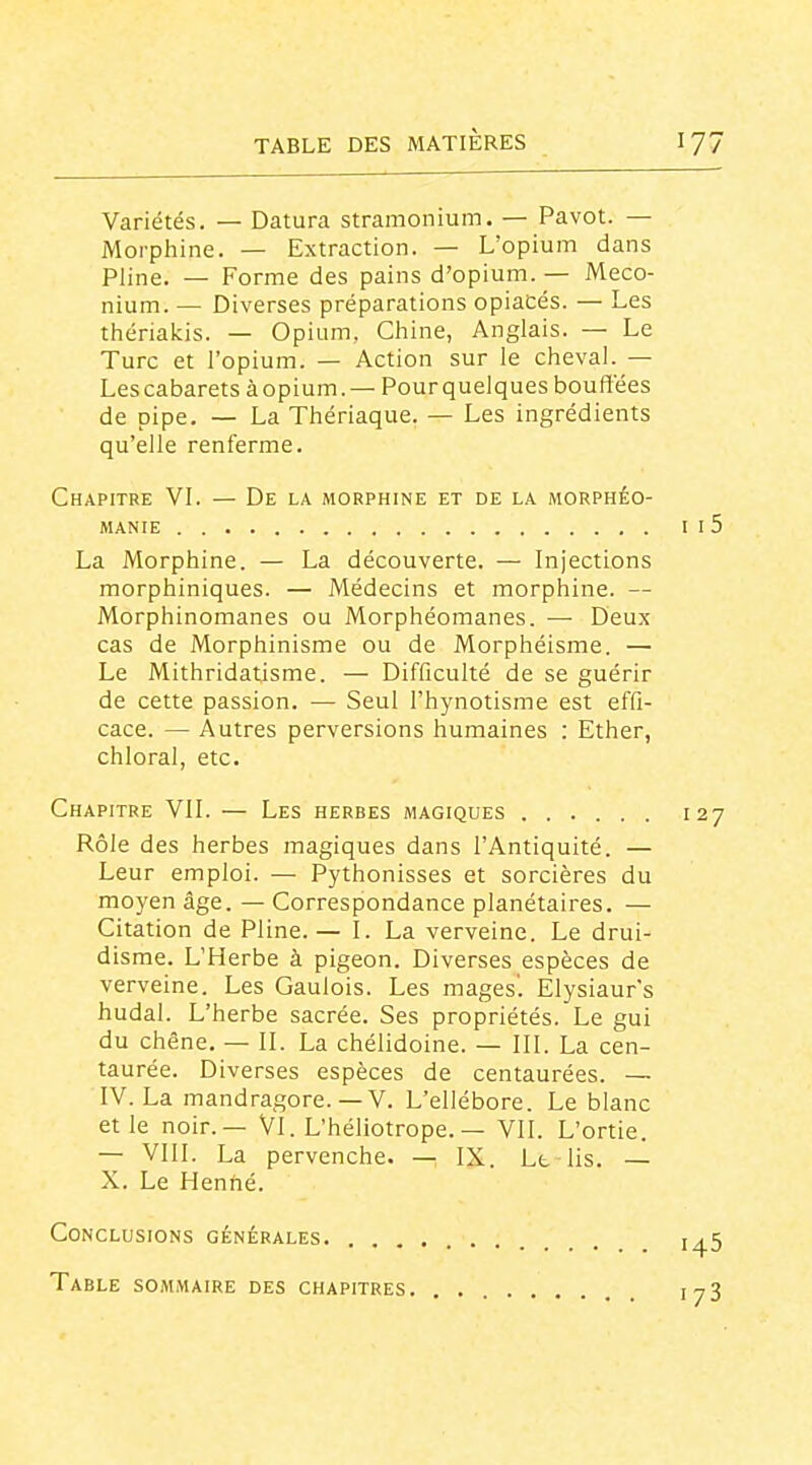 Variétés. — Datura stramonium. — Pavot. — Morphine. — Extraction. — L'opium dans Pline. — Forme des pains d'opium. — Meco- nium. — Diverses préparations opiacés. — Les thériaicis. — Opium, Chine, Anglais. — Le Turc et l'opium. — Action sur le cheval. — Les cabarets à opium. — Pour quelques bouffées de pipe. — La Thériaque. — Les ingrédients qu'elle renferme. Chapitre VL — De la morphine et de la morphéo- MANIE La Morphine. — La découverte. — Injections morphiniques. — Médecins et morphine. — Morphinomanes ou Morphéomanes. — Deux cas de Morphinisme ou de Morphéisme. —' Le Mithridatisme. — Difficulté de se guérir de cette passion. — Seul i'hynotisme est effi- cace. — Autres perversions humaines : Ether, chloral, etc. Chapitre VIL — Les herbes magiques Rôle des herbes magiques dans l'Antiquité. — Leur emploi. — Pythonisses et sorcières du moyen âge. — Correspondance planétaires. — Citation de Pline.— I. La verveine. Le drui- disme. L'Herbe à pigeon. Diverses espèces de verveine. Les Gaulois. Les mages. Elysiaur's hudal. L'herbe sacrée. Ses propriétés. Le gui du chêne. — IL La chélidoine. — III. La cen- taurée. Diverses espèces de centaurées. — IV. La mandragore.—V. L'ellébore. Le blanc et le noir.— Vl. L'héliotrope. — VII. L'ortie. — VIII. La pervenche. — IX. Lt lis. — X. Le Henfié. Conclusions générales. Table sommaire des chapitres