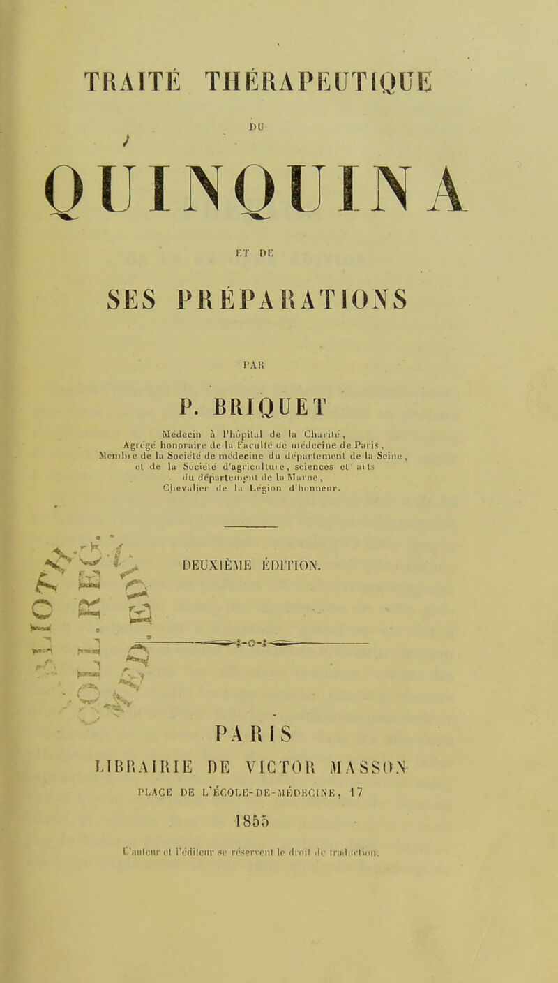 DU OUINOUINA Kf DE SES PRÉPARATIONS PAR P. BRIQUET Médecin à i'iiôpilul de la Cliarili', Agrège honoraire de lu Karullê de iiicJeciiie de Paris , Mcn)1)ic de la Socie'le de médecine du di'imrlemcnl de la Seir el de la Suciele' d'ogriciilUii c, sciences el aits du dépurtenieiiL de la Marne, Gjiovalier de la Légion d lionncnr. *DEUXIÈME ÉDITION. iS ^ O ^ [t^ PARIS LIBP.AIIUE DE VICTOR MASSON PLACE DE L'ÉCOLE-DF.-HÉnr.CINE, 17 1855 r.'aiilciir cl r«(lilciir T iv'ifi'vnul lo iImmI Ar h jilin-luiii.