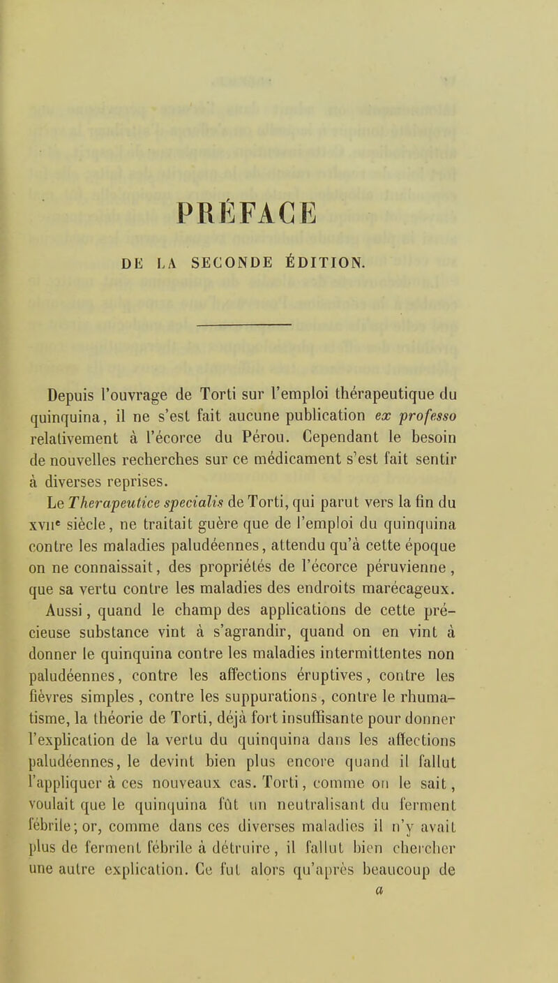 PRÉFACE DE LA SECONDE ÉDITION. Depuis l'ouvrage de Tord sur l'emploi thérapeutique du quinquina, il ne s'est fait aucune publication ex professa relativement à l'écorce du Pérou. Cependant le besoin de nouvelles recherches sur ce médicament s'est fait sentir à diverses reprises. Le Therapeutice specialis de Torti, qui parut vers la fin du xvn' siècle, ne traitait guère que de l'emploi du quinquina contre les maladies paludéennes, attendu qu'à cette époque on ne connaissait, des propriétés de l'écorce péruvienne, que sa vertu contre les maladies des endroits marécageux. Aussi, quand le champ des applications de cette pré- cieuse substance vint à s'agrandir, quand on en vint à donner le quinquina contre les maladies intermittentes non paludéennes, contre les affections éruptives, contre les fièvres simples , contre les suppurations, contre le rhuma- tisme, la théorie de Torti, déjà fort insuffisante pour donner l'exphcalion de la vertu du quinquina dans les affections paludéennes, le devint bien plus encore quand il fallut l'appliquer à ces nouveaux cas. Torti, comme oti le sait, voulait que le quinquina fût un neutralisant du ferment fébrile; or, comme dans ces diverses maladies il n'y avait plus de ferment fébrile à détruire, il fallut bien chercher une autre explication. Ce fut alors qu'après beaucoup de a