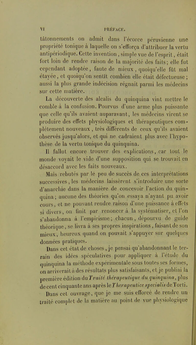 tâlonnomcnls on admit dans l'écorce péruvienne une propriété tonique à laquelle on s'elîbrça d'attribuer la vertu anlipériodique. Celte invention , simple vue de l'esprit, était fort loin de rendre raison de la majorité des faits; elle fut cependant adoptée, faute de mieux , quoiqu'elle fût mal étayée, et quoiqu'on sentît combien elle était défectueuse ; aussi la plus grande indécision régnait parmi les médecins sur cette matière. La découverte des alcalis du quinquina vint mettre le comble à la confusion. Pourvus d'une arme plus puissante que celle qu'ils avaient auparavant, les médecins virent se produire des effets physiologiques et thérapeutiques com- plètement nouveaux , très différents de ceux qu'ils avaient observés jusqu'alors, et qui ne cadraient plus avec l'hypo- thèse de la vertu tonique du quinquina. Il fallut encore trouver des explications, car tout le monde voyait le vide d'une supposition qui se trouvait en désaccord avec les faits nouveaux. Mais rebutés par lé peu de succès de ces interprétations successives , les médecins laissèrent s'introduire une sorte d'anarchie dans la manière de concevoir l'action du quin- quina; aucune des théories qu'on essaya n'ayant pu avoir cours, et ne pouvant rendre raison d'une puissance à effets si divers, on finit par renoncer à la systématiser, et l'on s'abandonna à l'empirisme; chacun, dépourvu de guide théorique, se livra à ses propres inspirations, faisantde son mieux, heureux quand on pouvait s'appuyer sur quelques données pratiques. Dans cet état de choses , je pensai qu'abandonnant le ter- rain des idées spéculatives pour appliquer à l'étude du quinquina la méthode expérimentale sous toutes ses formes, on arriverait à des résultais plus salisfaisanls, et je publiai la première édition duTi'aité thérapeutique du quinquina, plus de cent cinquante ans après le Therapeulice specialis de Tor li. Dans cet ouvrage, que je me suis efforcé de rendre un traité complet de In malière nu point de vue physiologique