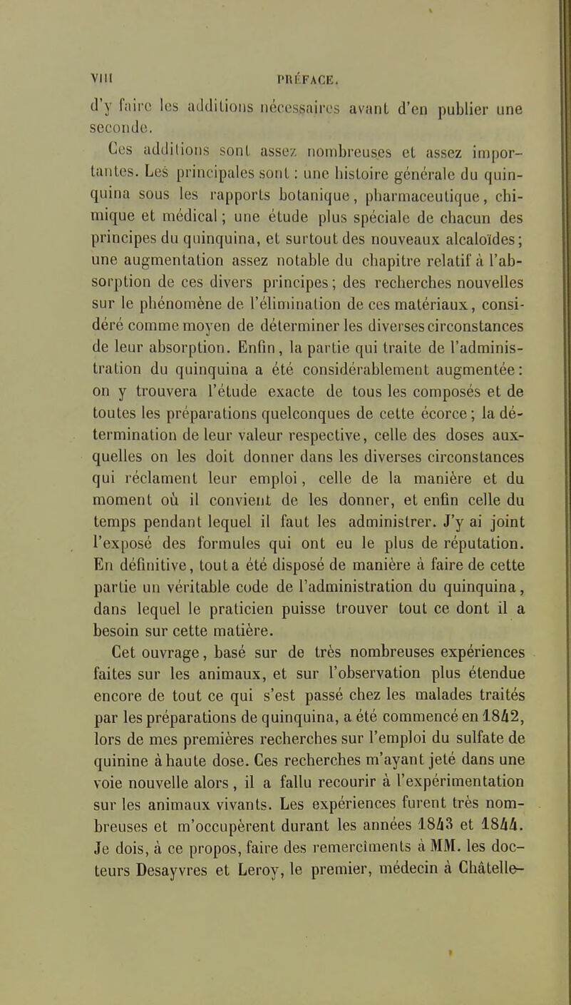 d'y faire les iuldilioiis nécessaires avant d'en publier une seconde. Ces additions sont assez nombreuses et assez impor- tantes. Les principales sont : une histoire générale du quin- quina sous les rapports botanique, pharmaceutique, chi- mique et médical ; une étude plus spéciale de chacun des principes du quinquina, et surtout des nouveaux alcaloïdes; une augmentation assez notable du chapitre relatif à l'ab- sorption de ces divers principes ; des recherches nouvelles sur le phénomène de l'élimination de ces matériaux, consi- déré comme moyen de déterminer les diverses circonstances de leur absorption. Enfin, la partie qui traite de l'adminis- tration du quinquina a été considérablement augmentée: on y trouvera l'étude exacte de tous les composés et de toutes les préparations quelconques de cette écorce; la dé- termination de leur valeur respective, celle des doses aux- quelles on les doit donner dans les diverses circonstances qui réclament leur emploi, celle de la manière et du moment oà il convient de les donner, et enfin celle du temps pendant lequel il faut les administrer. J'y ai joint l'exposé des formules qui ont eu le plus de réputation. En définitive, tout a été disposé de manière à faire de cette partie un véritable code de l'administration du quinquina, dans lequel le praticien puisse trouver tout ce dont il a besoin sur cette matière. Cet ouvrage, basé sur de très nombreuses expériences faites sur les animaux, et sur l'observation plus étendue encore de tout ce qui s'est passé chez les malades traités par les préparations de quinquina, a été commencé en 1842, lors de mes premières recherches sur l'emploi du sulfate de quinine à haute dose. Ces recherches m'ayant jeté dans une voie nouvelle alors , il a fallu recourir à l'expérimentation sur les animaux vivants. Les expériences furent très nom- breuses et m'occupèrent durant les années 18A3 et ISlik. Je dois, à ce propos, faire des remercîments à MM. les doc- teurs Desayvres et Leroy, le premier, médecin à Châtelle-