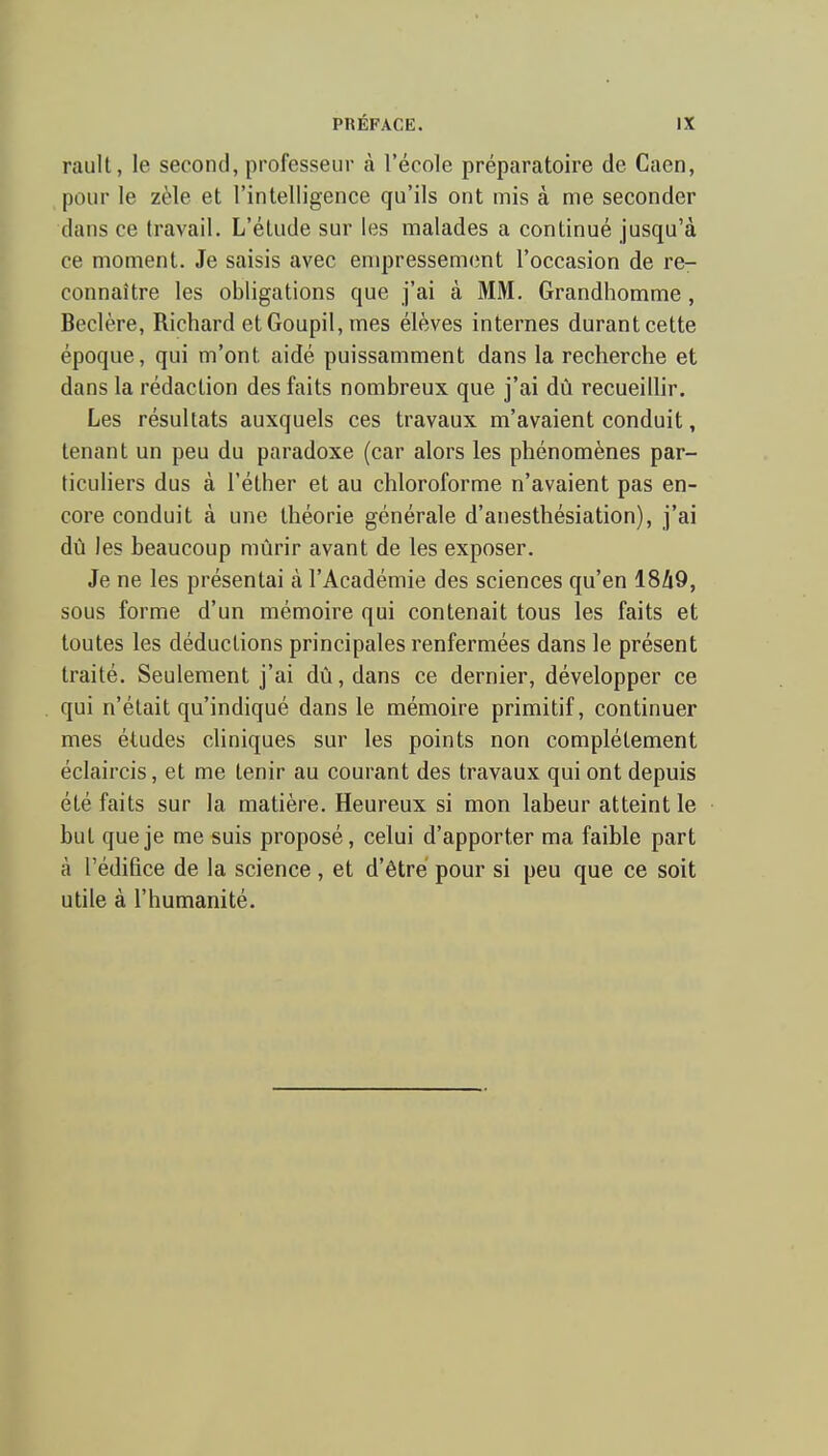 rault, le second, professeur à l'école préparatoire de Caen, pour le zèle et l'intelligence qu'ils ont mis à nne seconder dans ce travail. L'élude sur les malades a continué jusqu'à ce moment. Je saisis avec enq)ressemcnt l'occasion de re- connaître les obligations que j'ai à MM. Grandhomme , Beclère, Richard et Goupil, mes élèves internes durant cette époque, qui m'ont aidé puissamment dans la recherche et dans la rédaction des faits nombreux que j'ai dû recueilhr. Les résultats auxquels ces travaux m'avaient conduit, tenant un peu du paradoxe (car alors les phénomènes par- ticuliers dus à l'éther et au chloroforme n'avaient pas en- core conduit à une théorie générale d'anesthésiation), j'ai dù les beaucoup mûrir avant de les exposer. Je ne les présentai à l'Académie des sciences qu'en 1849, sous forme d'un mémoire qui contenait tous les faits et toutes les déductions principales renfermées dans le présent traité. Seulement j'ai dù,dans ce dernier, développer ce qui n'était qu'indiqué dans le mémoire primitif, continuer mes éludes cliniques sur les points non complètement éclaircis, et me tenir au courant des travaux qui ont depuis été faits sur la matière. Heureux si mon labeur atteint le but que je me suis proposé, celui d'apporter ma faible part à l'édifice de la science , et d'être pour si peu que ce soit utile à l'humanité.