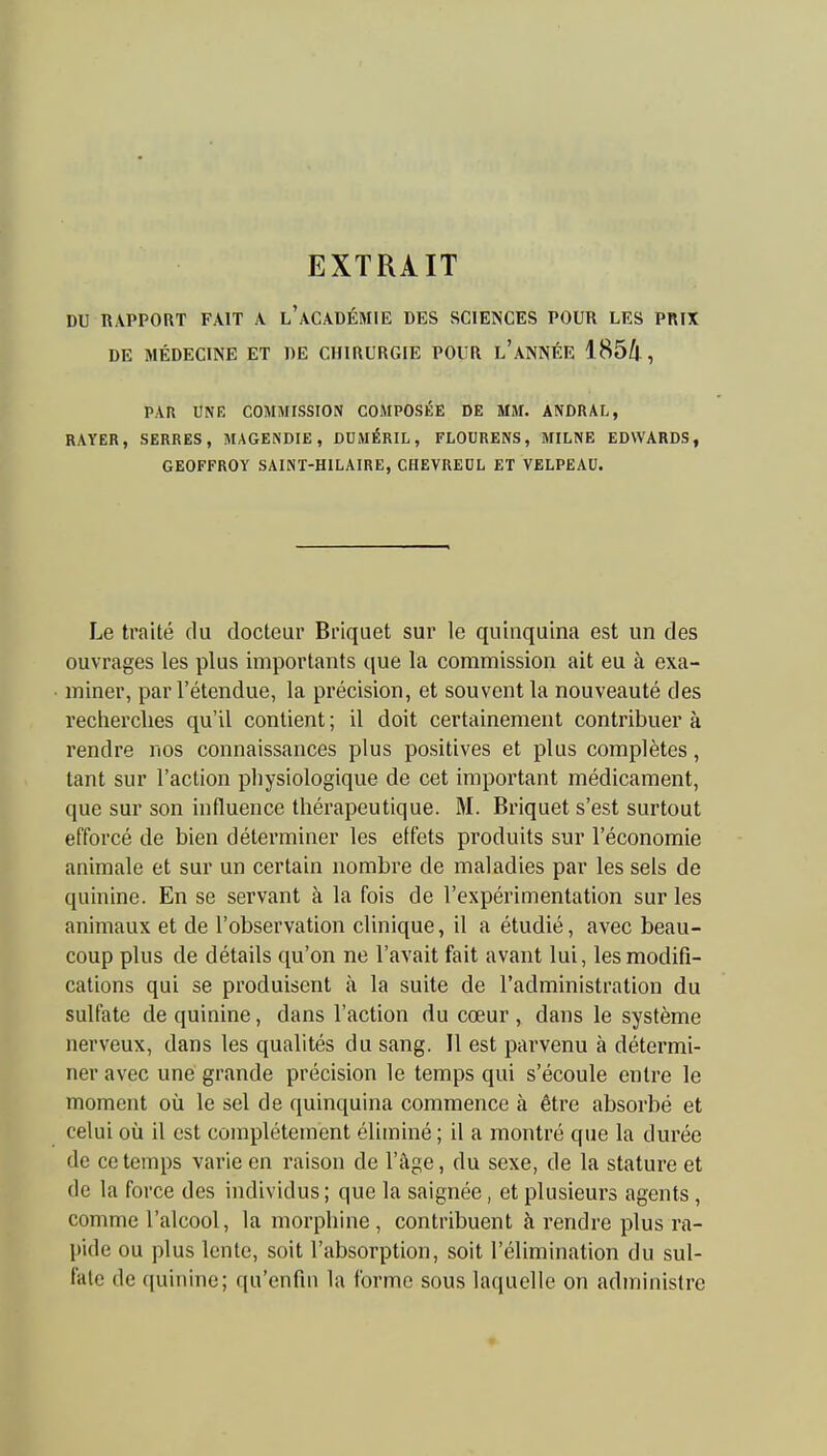 EXTRAIT DU RAPPORT FAIT A L ACADÉMIE DES SCIENCES POUR LES PRIX DE MÉDECINE ET DE CHIRURGIE POUR l'aNNÉE 1854, PAR UN F, COMMISSION COMPOSÉE DE MM. ANDRAL, RAYER, SERRES, MAGENDIE, DUJIÉRIL, FLOURENS, MILNE EDWARDS, GEOFFROY SAINT-HILAIRE, CHEVREDL ET VELPEAU. Le traité du docteur Briquet sur le quinquina est un des ouvrages les plus importants que la commission ait eu à exa- miner, par l'étendue, la précision, et souvent la nouveauté des recherches qu'il contient ; il doit certainement contribuer à rendre nos connaissances plus positives et plus complètes, tant sur l'action physiologique de cet important médicament, que sur son influence thérapeutique. M. Briquet s'est surtout efforcé de bien déterminer les effets produits sur l'économie animale et sur un certain nombre de maladies par les sels de quinine. En se servant à la fois de l'expérimentation sur les animaux et de l'observation clinique, il a étudié, avec beau- coup plus de détails qu'on ne l'avait fait avant lui, les modifi- cations qui se produisent à la suite de l'administration du sulfate de quinine, dans l'action du cœur , dans le système nerveux, dans les qualités du sang. Il est parvenu à détermi- ner avec une grande précision le temps qui s'écoule entre le moment où le sel de quinquina commence à être absorbé et celui où il est complètement éliminé ; il a montré que la durée de ce temps varie en raison de l'âge, du sexe, de la stature et de la force des individus; que la saignée, et plusieurs agents, comme l'alcool, la morphine, contribuent à rendre plus ra- pide ou plus lente, soit l'absorption, soit l'élimination du sul- fate de quinine; qu'enfin la forme sous laquelle on administre