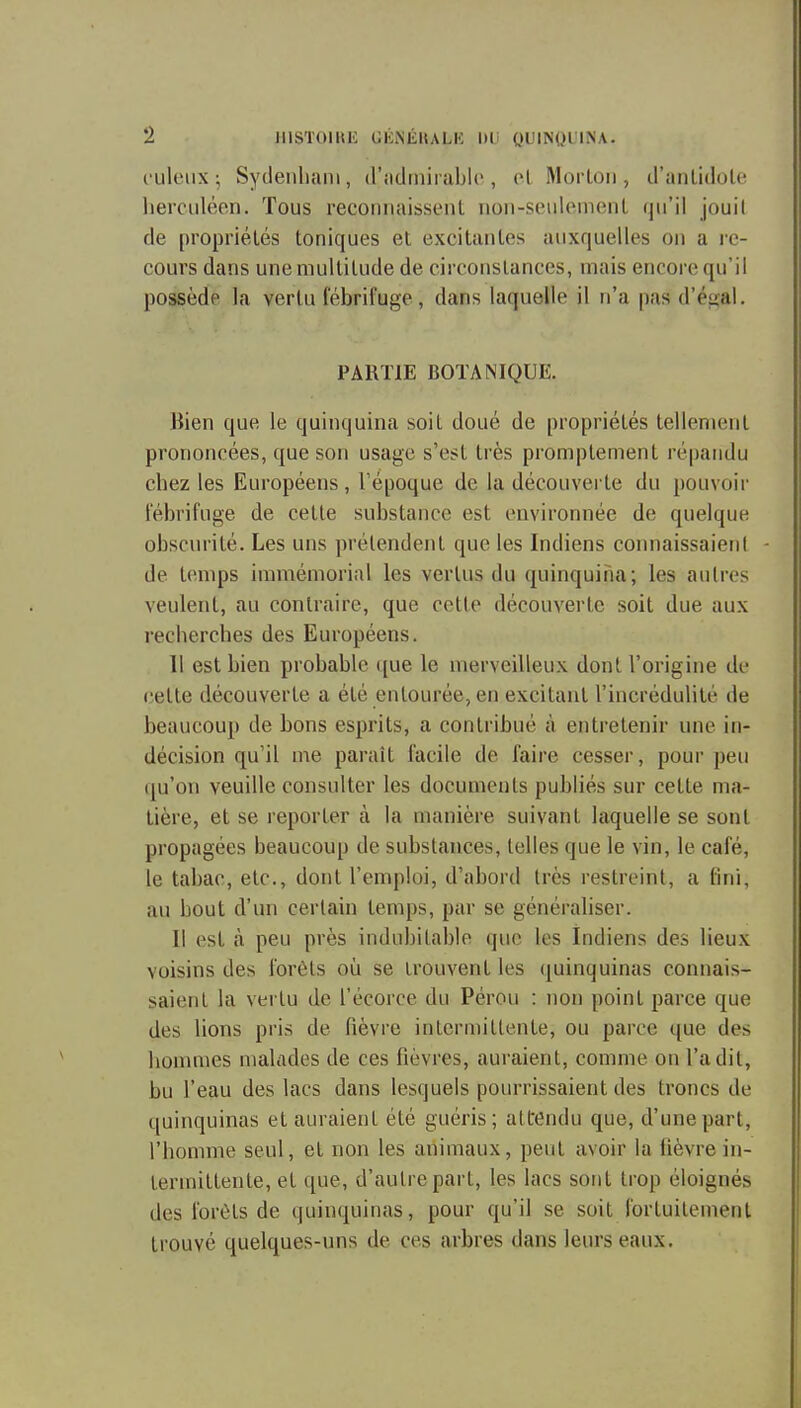 c'uleiix -, Syclenluuii, (riidrnirablc , ol Mortoii, d'anlidote herculéen. Tous reconnaissent non-seulcmenl qu'il jouit de propriélés toniques et excitantes auxquelles on a i-e- cours dans une multitude de circonstances, mais encore qu'il possède la vertu fébrifuge, dans laquelle il n'a pasd'éual. PARTIE BOTANIQUE. Bien que le quinquina soil doué de propriétés tellement prononcées, que son usage s'est très promptement répandu chez les Européens, Tépoque de la découvei te du pouvoii' fébrifuge de cette substance est environnée de quelque obscurité. Les uns prétendent que les Indiens connaissaienl de temps iunnémorial les vertus du quinquina; les autres veulent, au contraire, que cette découverte soit due aux recherches des Européens. 11 est bien probable ([ue le merveilleux dont l'origine de celte découverte a été entourée, en excitant l'incrédulité de beaucoup de bons esprits, a contribué à entretenir une in- décision qu'il me paraît facile de faire cesser, pour peu qu'on veuille consulter les documents publiés sur cette ma- tière, et se reporter à la manière suivant laquelle se sont propagées beaucoup de substances, telles que le vin, le café, le tabac, etc., dont l'emploi, d'abord très restreint, a fini, au bout d'un certain temps, par se généraliser. Il est cà peu près indubitable que les Indiens des lieux voisins des forêts où se trouvent les ([uinquinas connais- saient la vertu de l'écorce du Pérou : non point parce que des lions pris de fièvre intermittente, ou parce que des hommes malades de ces fièvres, auraient, comme on l'a dit, bu l'eau des lacs dans lesquels pourrissaient des troncs de quinquinas et auraient été guéris; attrendu que, d'une part, l'homme seul, et non les animaux, peut avoir la lièvre in- termittente, et que, d'autre part, les lacs sont trop éloignés des forêts de quinquinas, pour qu'il se soit fortuitement trouvé quelques-uns de ces arbres dans leurs eaux.