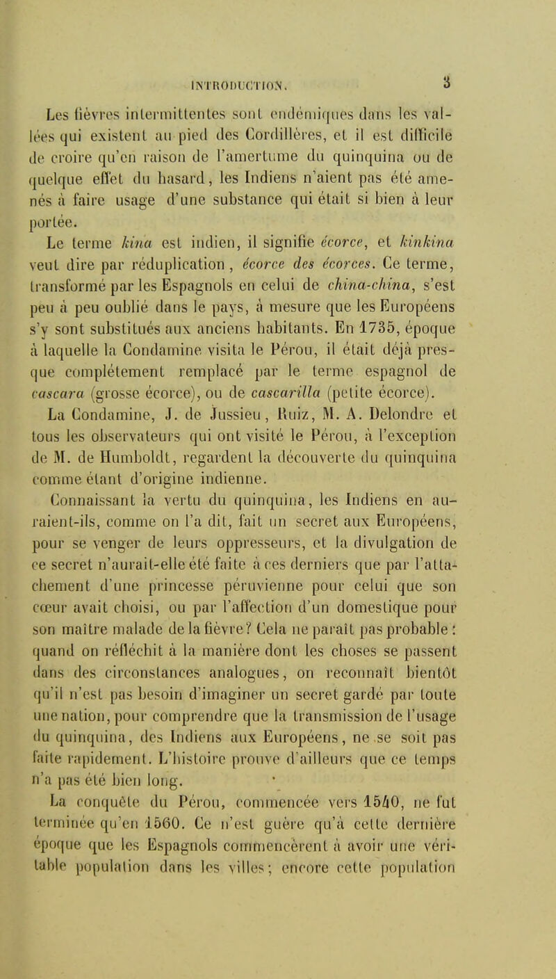 Les lièvres inlermitlenles sont ondéniiqiies dans les val- lées qui existent îui pied des Cordillères, et il est difficile de croire qu'en raison de l'amertume du quinquina ou de quelque effet du hasard, les Indiens n'aient pas été ame- nés à faire usage d'une substance qui était si bien à leur porlée. Le terme kina est indien, il signifie écorce, et kinkina veut dire par réduplication, écorce des écorces. Ce terme, transformé par les Espagnols en celui de china-china, s'est peu à peu oublié dans le pays, à mesure que les Européens s'y sont substitués aux anciens habitants. En 1735, époque H laquelle la Condamine visita le Pérou, il était déjà pres- que complètement remplacé par le terme espagnol de cascara (grosse écorce), ou de cascarilla (petite écorce). La Condamine, J. de jfussieu, Ruiz, M. A. Delondre et tous les observateurs qui ont visité le Pérou, à l'exception de M. de Humboldt, regardent la découverte du quinquina comme étant d'origine indienne. Connaissant ia vertu du quinquina, les Indiens en au- raient-ils, comme on l'a dit, fait un secret aux Européens, pour se venger de leurs oppresseurs, et la divulgation de ce secret n'aurait-elle été faite à ces derniers que par l'atta- chement d'une princesse péruvienne pour celui que son cœur avait choisi, ou par l'affection d'un domestique pour son maître malade de la fièvre ? Cela ne paraît pas probable : quand on réfléchit à la manière dont les choses se passent dans des circonstances analogues, on reconnaît bientôt qu'il n'est pas besoin d'imaginer un secret gardé par toute une nation, pour comprendre que la transmission de l'usage du quinquina, des Indiens aux Européens, ne se soit pas faite rapidement. L'histoire prouve d'ailleurs que ce temps n'a pas été bien long. ha conquête du Pérou, commencée vers IbliO, ne fut terminée qu'en 1560. Ce n'est guère qu'à celte dernière époque que les Espagnols commencèrent à avoir une véri- table population dans les villes; encore cette population