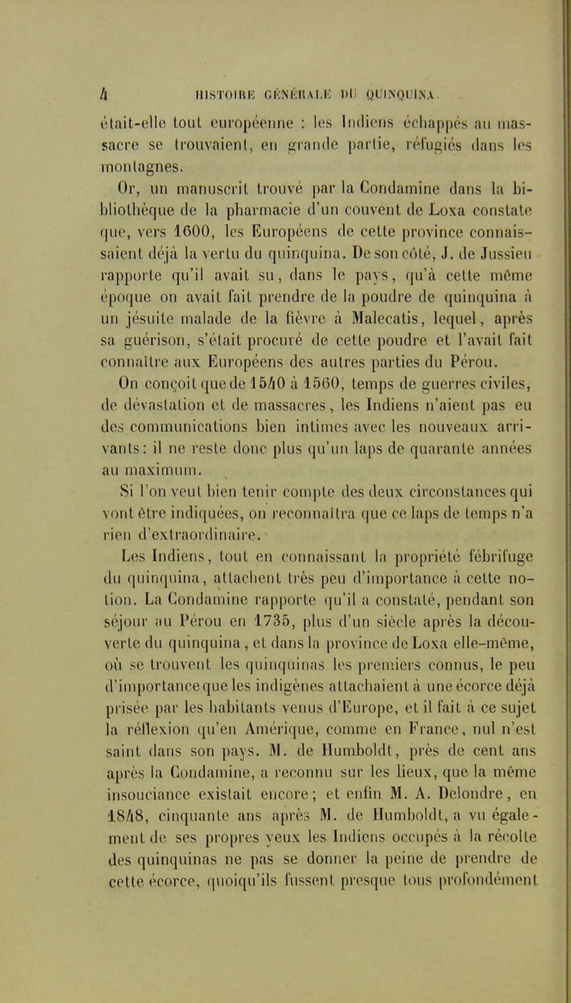 h mSTOIHK GKNKIIALIO Dli QUINQUINA êtait-elle tout européenne : les Indiens échappés au mas- sacre se Irouvaienl, en grande partie, réi'ugiés dans les montagnes. Or, un manuscrit trouvé par la Condamine dans la bi- bliothèque de la pharmacie d'un couvent de Loxa constate que, vers 1600, les Européens de cette province connais- saient déjà la vertu du quinquina. De son côté, J. de Jussieu rapporte qu'il avait su, dans le pays, qu'à cette même époque on avait fait prendre de la poudre de quinquina à un jésuite malade de la fièvre à Malecatis, lequel, après sa guérison, s'était procuré de cette poudre et l'avait fait connaître aux Européens des autres parties du Pérou. On conçoit quede 15ZiO à 1560, temps de guerres civiles, de dévastation et de massacres, les Indiens n'aient pas eu des communications bien intimes avec les nouveaux arri- vants: il ne reste donc plus qu'un laps de quarante années au maximum. Si l'on veut bien tenir compte des deux circonstances qui vont être indiquées, on reconnaîtra que ce laps de temps n'a rien d'extraordinaire. Les Indiens, tout en connaissant la propriété fébrifuge du quinquina, allaclient ti'ès peu d'importance à cette no- tion. La Condamine rapporte qu'il a constaté, pendant son séjour au Pérou en 1735, plus d'un siècle après la décou- verte du quinquina, et dans la province de Loxa elle-même, 011 se trouvent les quinquinas les premiers connus, le peu d'importanceque les indigènes attachaient à uneécorce déjà piisée par les habitants venus d'Europe, et il fait à ce sujet la réilexion qu'en Amérique, comme en France, nul n'est saint dans son pays. M. de Humboldt, près de cent ans après la Condamine, a reconnu sur les lieux, que la même insouciance existait encore; et enfin M. A. Delondre, en 18/i8, cinquante ans après M. de Humboldt, a vu égale- ment de ses propres yeux les Indiens occupés à la récolte des quinquinas ne pas se donner la peine de prendre de cette écorce, quoiqu'ils fussent presque tous profondément