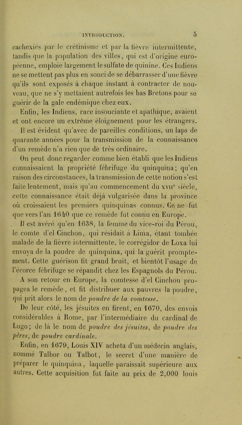 cachexies par le crétiiiisuie el par la lièvre iiilerniilteiite, tandis que la population des villes, qui est d'origine euro- péenne, emploie largement le sulfate de quinine. Ces Indiens ne se mettent pas plus en souci de se débarrasser d'une lièvre qu'ils sont exposés à chaque instant à contracter de nou- veau, que ne s'y mettaient autrefois les bas Bretons pour se guérir de la gale endémique chez eux. Enfin, les Indiens, race insouciante et apathique, avaient et ont encore un extrême éloignement pour les étrangers. Il est évident qu'avec de pareilles conditions, un laps de quarante années pour la transmission de la connaissance d'un remède n'a rien que de très ordinaire. On peut donc regarder comme bien établi que les Indiens connaissaient la propriété fébrifuge du quinquina; qu'en raison des circonstances, la transmission de cette notion s'est laite lentement, mais qu'au commencement du xvn siècle, cette connaissance était déjà vulgarisée dans la province où croissaient les premiers quinquinas connus. Ce ne fut que vers l'an I6/1O que ce remède fut connu en Europe. Il est avéré qu'en 163fi, la femme du vice-roi du Pérou, le comte d'el Cinchon, qui résidait à Lima, étant tombée malade de la fièvre intermittente, le corrégidor de Loxa lui envoya de la poudre de quinquina, qui la guérit promple- ment. Cette guérison fit grand bruit, et bientôt l'usage de l'écorce fébrifuge se répandit chez les Espagnols du Pérou. A son retour en Europe, la comtesse d'el Cinchon pro- pagea le remède, et fit distribuer aux pauvres la poudre, qui prit alors le nom de poudre de la comtesse. De leur côté, les jésuites en firent, en 1670, des envois considérables à Rome, par l'intermédiaire du cardinal de Lugo ; de là le nom de poudre des jésuites, de poudre des pères, de poudre cardinale. Enfin, en 1679, Louis XIV acheta d'un médecin anglais, nommé Talbor ou Talbot, le secret d'une manière de préparer le quinquina, laquelle paraissait supérieure aux autres. Cette acquisition fut faite au prix de 2,000 louis