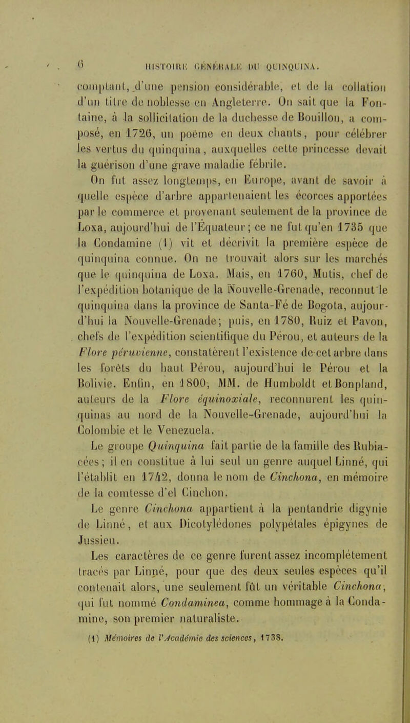 <' IIISTOIUK GKNICIIAI.i; lllî QUINQUINA. coiiiplaiil, .d'une piMision coiisitléi able, cl de la collalioii d'un titre de noblesse en Angleterre. Ou sait que la Foti- laine, à la sollicitation de la duchesse de Bouillon, a com- posé, en 1726, un poème en deux chants, pour céléhi-er les vertus du quin([uina, anx(|uelles cette princesse devait la guérison d'une grave maladie fébrile. On hit assez longtemps, en Europe, avant de savoir n quelle espèce d'arbre appartenaient les écorces apportées parle commerce et provenant seulement de la [)rovince de Loxa, aujourd'hui de l'Equateur; ce ne l'ut qu'en 1735 que la Condamine (I) vit et décrivit la première espèce de quinquina connue. On ne trouvait alors sur les marchés que le quinquina de Loxa. Mais, en 1760, Mutis, chel'de l'expédition botanique de la Nouvelle-Grenade, reconnut le quinquina dans la province de Santa-Féde Bogota, aujour- d'hui la Nouvelle-Grenade; |)uis, en 1780, Ruiz et Pavou, chel's de l'expédition scientifique du Pérou, et auteurs de la Flore péruvienne, constatèrent l'existence de cet arbre dans les forêts du haut Pérou, aujourd'hui le Pérou et la Bolivie. Enihi, en iSOO; MM. de Humboldt etBonpIand, auteurs de la Flore équinoxiaïe, reconnurent les quin- quinas au nord de la Nouvelle-Grenade, aujourd'hui la Coloudjie et le Venezuela. Le groupe Quinquina fait partie de la famille desRubia- cées; il en constitue à lui seul un genre auquel Linné, qui l'établit en 17/i2, donna le nom de Cinchona, en mémoire de la comtesse d'el Cinchon. Le genre Cinchona appartient à la pentandrie digynie de Linné, et aux Oicotylédones polypélales épigynes de Jussieu. Les caractères de ce genre furent assez incomplètement tracés par Linné, pour que des deux seules espèces qu'il contenait alors, une seulement fût un véritable Cinchona, (|ui l'ut nommé Condaminea, comme hommage à la Conda- mine, son premier naturaliste. (1) Mémoires de VÀcadémie des sciences, 1738.