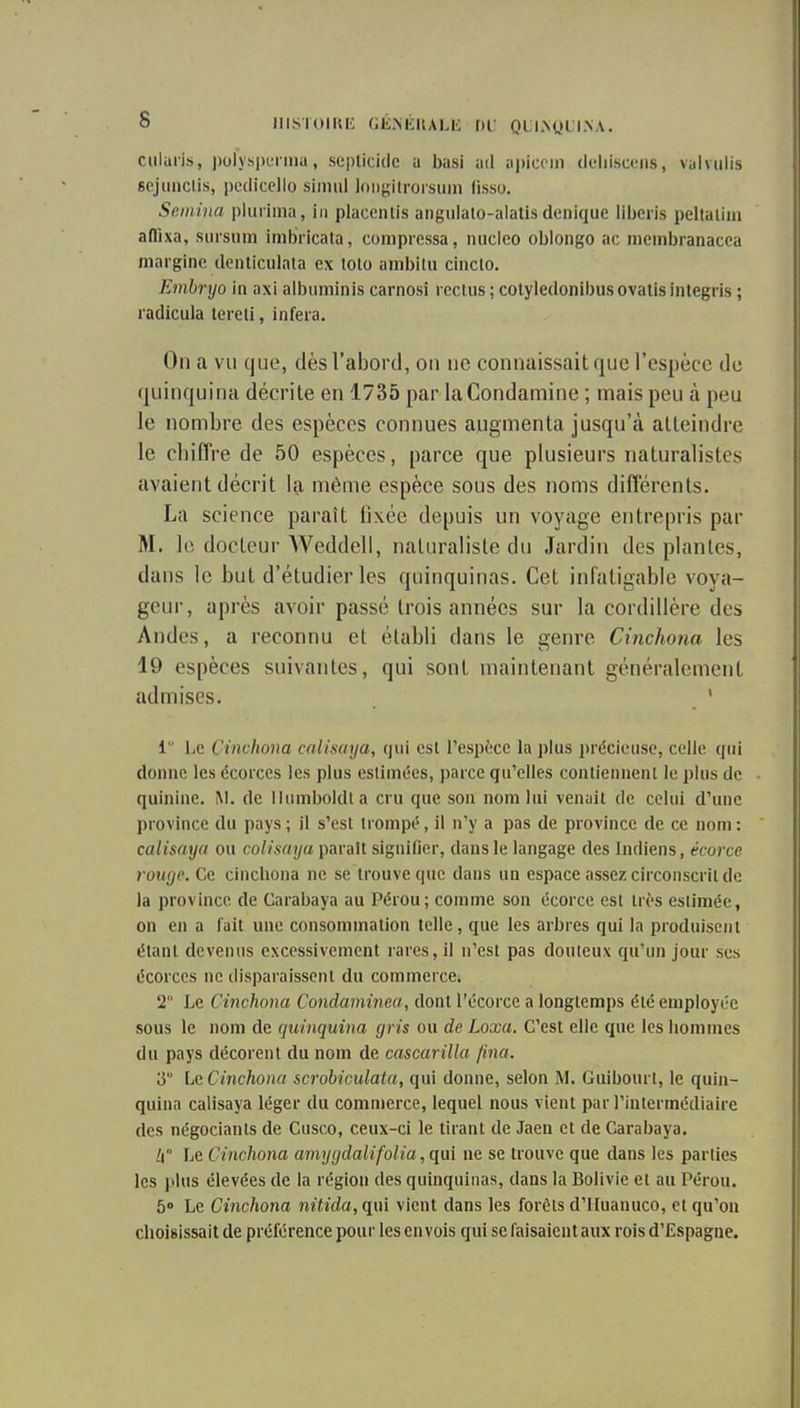 ciilulis, ))oly.sjH'i ina, seplicidc a basi ad apiccin deliiscuiis, valviilis sejuiiclis, pedicello simul lon^ïilrorsuin fisso. Sftiiiiiia pkiriina, iii placenlis aiigulalo-alalis denique liberis peltaiiin aflixa, siirsiim imbricata, compressa, niicleo oblongo ac membranacca mnrgino. dcnticiilata ex lolo ambilii cinclo. Embryo in axi albuminis carnosi reclus ; colyledonibus ovalis integris ; radicula lereli, infera. On a vu que, dès l'abord, on ne connaissait que l'espèce de quinquina décrite en 1735 par laCondamine ; mais peu à peu le nombre des espèces connues augmenta jusqu'à atteindre le chiffre de 50 espèces, parce que plusieurs naturalistes avaient décrit la même espèce sous des noms différents. La science paraît fixée depuis un voyage entrepris par M. le docteur Weddell, naturaliste du Jardin des plantes, dans le but d'étudier les quinquinas. Cet infatigable voya- geur, après avoir passé trois années sur la cordillère des Andes, a reconnu et établi dans le genre Cinchona les 19 espèces suivantes, qui sont maintenant généralement admises. ' 1 l.c Cinchona cali.saya, qui est l'espèce la plus précieuse, celle qui donne les écorces les plus eslimées, parce qu'elles contiennenl le plus de quinine. M. de iiumboldta cru que son nom lui venait de celui d'une province du pays; il s'est trompé, il n'y a pas de province de ce nom: calisaya ou colisaya parait signifier, dans le langage des Indiens, écorce rouge. Ce cincbona ne se trouve que dans un espace assez circonscrit de la province de Garabaya au Pérou; comme son écorce est très estimée, on en a l'ait une consommation telle , que les arbres qui la produisent étant devenus excessivement rares, il n'est pas douteux qu'un jour ses écorces ne disparaissent du commerce. 2 Le Cinchona Condaminea, dont l'écorce a longtemps été employée sous le nom de quinquina gris ou de Loxa. C'est elle que les hommes du pays décorent du nom de cascarilla foia. 3 LcCinchona scrobiculata, qui donne, selon M. Guibourt, le quin- quina calisaya léger du commerce, lequel nous vient par l'intermédiaire des négociants de Cusco, ceux-ci le tirant de Jaeu et de Garabaya. [\ Le Cinchona amygdalifolia, qui ne se trouve que dans les parties les plus élevées de la région des quinquinas, dans la Bolivie et au Pérou. 5° Le Cinchona nitida, qui vient dans les forêts d'IIuanuco, et qu'on choisissait de préférence pour les envois qui se faisaient aux rois d'Espagne.