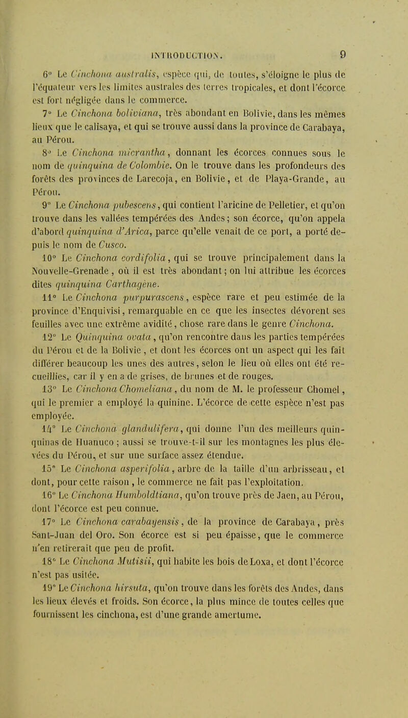6 Le Ciitchona aiisiralis, rspècc qui, tlo. luiilcs, s'éloigne le plus de Péquiiteiu- vers les limites auslrales des icnes tropicales, et dont lecorcc est fort ni'gligée dans le commerce. 7° Le Cinchoiia boliviana, très abondant en Bolivie, dans les mêmes lieux que le calisaya, et qui se trouve aussi dans la province de Carabaya, au Pérou. 8 l.e Cinchona micrantha, donnant les écorces connues sous le nom de (niinquina de Colombie. On le trouve dans les profondeurs des forêts des provinces de Larecoja, en Bolivie, et de Playa-Grande, au Pérou. 9 Le Cinchona pubescens, qui contient l'aricine de Pelletier, et qu'on trouve dans les vallées tempérées des Andes ; son écorce, qu'on appela d'abord quinquina d'Arica, parce qu'elle venait de ce port, a porté de- puis le nom de Cusco. 10° Le Cinchona cordifolia, qui se trouve principalement dans la Aouvclle-Grenade , où il est très abondant; on lui attribue les écorces dites quinquina Carthagène. 11° Le Cinchona piirpurascens, esp{;cc rare et peu estimée de la province d'Enquivisi, remarquable en ce que les insectes dévorent ses feuilles avec une extrême avidité, chose rare dans le genre Cinchona. 12° Le Quinquina ovata, qu'on rencontre dans les parties tempérées du Pérou cl de la Bolivie , et dont les écorces ont un aspect qui les fait diflerer beaucoup les unes des autres, selon le lieu où elles ont été re- cueillies, car il y en a de grises, de brunes et de rouges. 13 Le Cinchona Chomeliana, du nom de M. le professeur Chomel, qui le premier a employé la quinine. L'écorce de celte espèce n'est pas employée. lll Le Cinchona glandulifera, qui donne l'un des meilleurs quin- quinas de Iluanuco ; aussi se trouve-t-il sur les montagnes les plus éle- vées du Pérou, et sur une surface assez étendue. 15° Le Cinchona asperifolia, arhra de la taille d'un arbrisseau, et dont, pour cette raison , le commerce ne fait pas l'exploitation. 16 Le Cinchona Humboldtiana, qu'on trouve près de Jaen, au Pérou, tlonl l'écorce est peu connue. 17° Le Cinchona carabayensis, de. la province de Carabaya, près Sanl-Juan del Oro. Son écorce est si peu épaisse, que le commerce n'en retirerait que peu de profit. 18° Le Cinchona Mutisii, qui habite les bois deLoxa, cl dont l'écorce n'est pas usitée. 19 Le Cinchona hirsuta, qu'on trouve dans les forêts des Andes, dans les lieux élevés et froids. Son écorce, la plus mince de toutes celles que fournissent les cinchona, est d'une grande amertume.