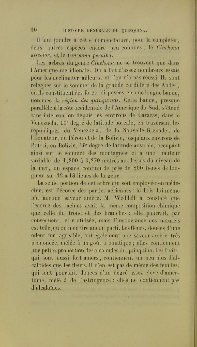 Il l'aiiL joindre à celle iiomeiichilure, pour la compléler, deux iuilres espèces encore peu connues, le Cinchona (liscolor, et le Cinchona peralha. Les arbres du genre Cinchona ne se trouvenl que dans l'Amérique méridionale. On a l'ail d'assez nombreux essais pour les acclimaler ailleurs, et l'on n'a pas réussi. Ils sont relégués sur le sommet de la grande cordillère des Andes, où ils consliluentdes forêts disposées en une longue bande, nommée la région des quinfjuinas. Celle bande, presque parallèle à lacôteoccidentale de l'Amérique du Sud, s'étend sans interruption depuis les environs de Caracas, dans le Venezuela, 10' degré de latitude boréale, en traversant les républiques du Venezuela, de la Nouvelle-Grenade, de l'Equateur, du Péi ou et de la Bolivie, jusqu'aux environs de Potosi, en Bolivie, 19'degré de latitude australe, occupant ainsi sur le sommet des montagnes et à une bailleur variable de 1,200 à 3,270 mètres au-dessus du niveau de la mer, un espace continu de près de 800 lieues de lon- gueur sur 12 à 18 lieues'de lai'genr. La seule portion de cet arbre qui soit cnqiloyée en méde- cine, est l'écorce des parties aériennes ; le bois lui-même n'a aucune saveur amère. M. Weddell a constaté que l'écorce des racines avait la même composition cbimique que celle du tronc et des bi'ancbes : elle pourrait, par consé(|nent, être utilisée, mais l'insouciance des naturels est lelle. qu'oii n'en tireaucim parti. Les Heurs, douées d'une odeur fort agréable, ont également une saveur amère très prononcée, mêlée à un goût aromati({iie ; elles contiennent une petite proportion des alcaloïdes du quinquina. Les fruits, qui sont aussi fort amers, contiennent un peu plus d'al- caloïdes que les fleurs. Il n'en est pas de même des feuilles, qui sont pourtant douées d'un degré assez élevé d'amer- tume, mêlé à de l'astringence : elles ne contiennent pas d'alcaloïdes.