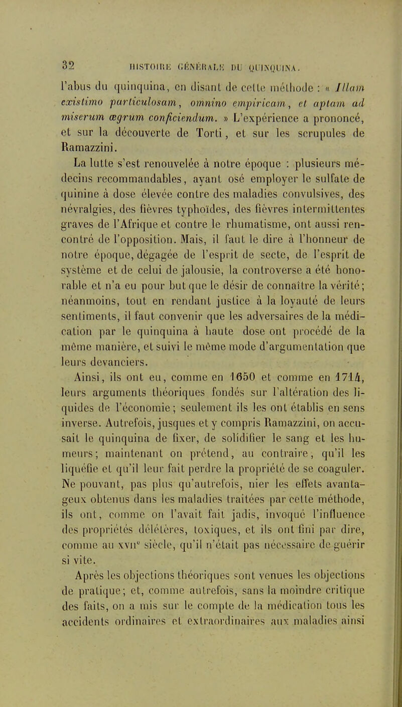 l'abus du quinquina, en disant de celle niélliode : « Jllam existimo particulosam, omnino empiricam, cl aptam ad miserum œgrum conficiendum. » L'expérience a prononcé, et sur la découverte de Torti, et sur les scrupules de Ramazzini. La lutte s'est renouvelée à notre époque : plusieurs mé- decins recommandables, ayant osé employer le sulfate de quinine à dose élevée contre des maladies convulsives, des névralgies, des fièvres typhoïdes, des fièvres intermittentes graves de l'Afrique et contre le rhumatisme, ont aussi ren- contré de l'opposition. Mais, il faut le dire à l'honneur de notre époque, dégagée de l'esprit de secte, de l'esprit de système et de celui de jalousie, la controverse a été hono- rable et n'a eu pour but que le désir de connaître la vérité; néanmoins, tout en rendant justice à la loyauté de leurs sentiments, il faut convenir que les adversaires de la médi- cation par le quinquina à haute dose ont procédé de la môme manière, et suivi le môme mode d'argumentation que leurs devanciers. Ainsi, ils ont eu, comme en 1650 et comme en 1714, leurs arguments théoriques fondés sur l'altération des li- quides de l'économie; seulement ils les ont établis en sens inverse. Autrefois, jusques et y compris Ramazzini, on accu- sait le quinquina de fixer, de solidifier le sang et les hu- meiu's; maintenant on prétend, au contraire, qu'il les liquéfie et qu'il leur fait perdre la propriété de se coaguler. Ne pouvant, pas plus qu'autrefois, nier les effets avanta- geux obtenus dans les maladies traitées par cette méthode, ils ont, comme on l'avait fait jadis, invoqué l'influence des propriétés délétères, toxiques, et ils ont fini par dire, comme au xvii' siècle, qu'il n'était pas nécessaire de guérir si vite. Après les objections théoriques sont venues les objections de pratique; et, comme autrefois, sans la moindre critique des faits, on a mis sur le compte de la médication tous les accidents ordinaires et extraordinaires aux maladies ainsi