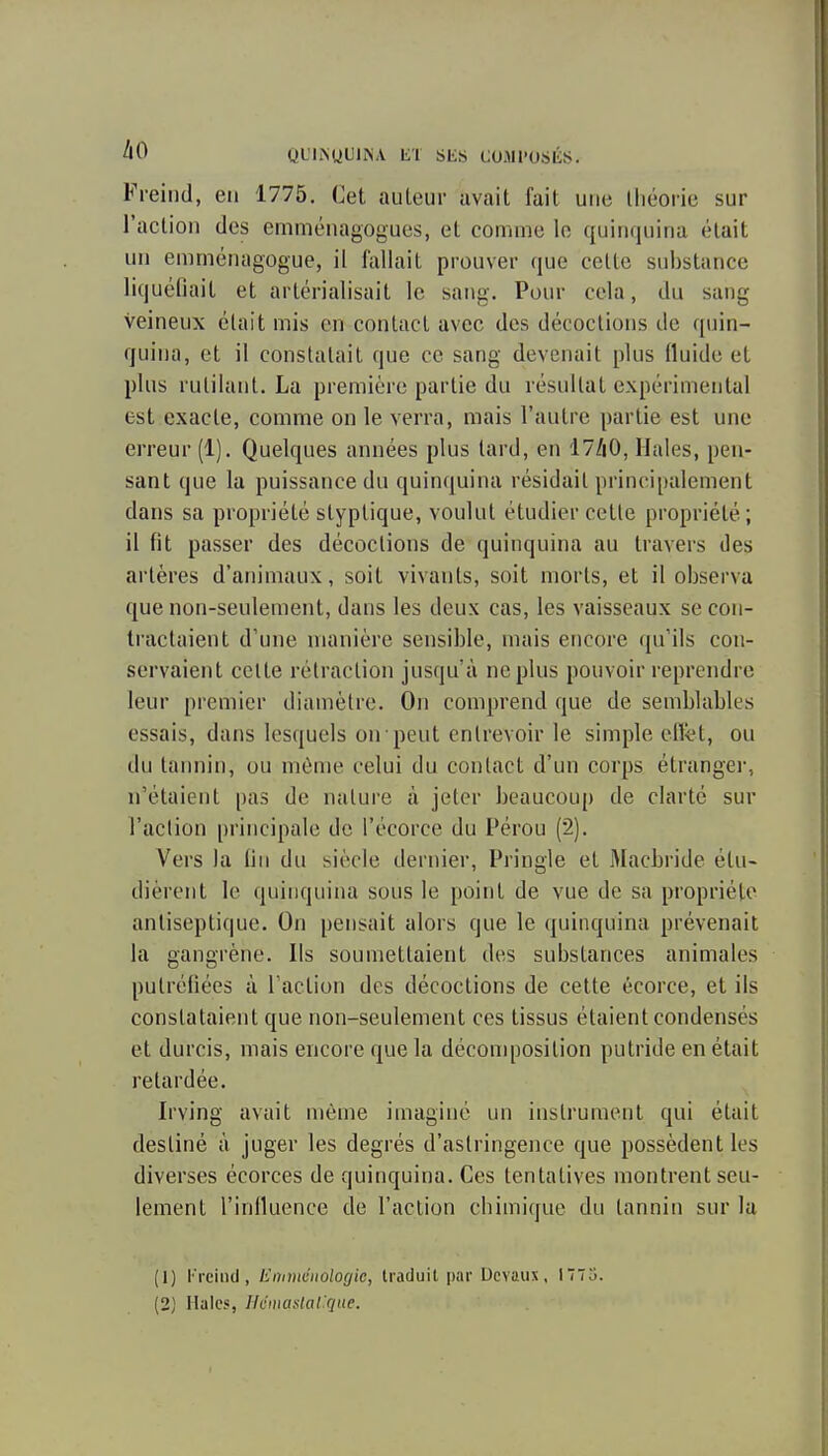 àO QL'IISUUIISA liT SliS COJll'OSIÎS. Fi-eiiid, en 1775. Cet auteur avait fait une théorie sur l'actioii des emménagogues, et comme le quinquina était un emménagogue, il fallait prouver que cette substance liquéliait et artérialisait le sang. Pour cela, du sang veineux était mis en contact avec des décoctions de quin- quina, et il constatait que ce sang devenait plus fluide et plus rutilant. La première partie du résultat expérimental est exacte, comme on le verra, mais l'autre partie est une erreur (1). Quelques années plus tard, en 17/|0, Haies, pen- sant que la puissance du quinquina résidait principalement dans sa propriété styptique, voulut étudier cette propriété ; il fit passer des décoctions de quinquina au travers des artères d'animaux, soit vivants, soit morts, et il observa que non-seulement, dans les deux cas, les vaisseaux se con- tractaient d'une manière sensible, mais encore qu'ils con- servaient celte rétraction jusqu'à ne plus pouvoir reprendre leur premier diamètre. On comprend que de semblables essais, dans lesquels on peut entrevoir le simple efl<;t, ou du taimin, ou môme celui du contact d'un corps étranger, n'étaient pas de nature à jeter beaucoup de clarté sur l'action principale de l'écorce du Pérou (2). Vers la (in du siècle dernier, Pringle et Macbride étu- dièrent le quinquina sous le point de vue de sa propriété antiseptique. On pensait alors que le quinquina prévenait la gangrène. Ils soumettaient des substances animales putréfiées à l'action des décoctions de cette écorce, et ils constataient que non-seulement ces tissus étaient condensés et durcis, mais encore que la déconqjosition putride en était retardée. Irving avait même imagine un instrument qui était destiné à juger les degrés d'astringence que possèdent les diverses écorces de quinquina. Ces tentatives montrent seu- lement l'influence de l'action chimique du tannin sur lu (1) Freind, linniienologic, traduit par Ucvaiix, 1773. [2] Haies, UiimaMal'que.