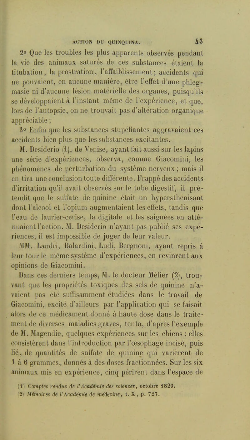 ACTION DU QUINQUINA, 48 2 Que les troubles les plus apparents observés pendant la vie des animaux saturés de ces substances étaient la litubalion, la prostration, l'affaiblissement; accidents qui ne pouvaient, en aucune manière, être l'effet d'une phleg- masie ni d'aucune lésion matérielle des organes, puisqu'ils se développaient à l'instant même de l'expérience, et que, lors de l'autopsie, on ne trouvait pas d'altération organique appréciable ; 3>3 Enlin que les substances stupéfiantes aggravaient ces îiccidenls bien plus que les substances excitantes. M. Desiderio (1), de Venise, ayant fait aussi sur les lapins une série d'expériences, observa, comme Giacomini, les pbénomènes de perturbation du système nerveux ; mais il en tira une conclusion toute différente. Frappé des accidents d'irritation qu'il avait observés sur le tube digestif, il pré- tendit que le sulfate de quinine était un bypersthénisant dont l'alcool et l'opium augmentaient les effets, tandis que l'eau de laurier-cerise, la digitale et les saignées en atté- nuaient l'action, M. Desiderio n'ayant pas publié ses expé- riences, il est impossible de juger de leur valeur. >1M, Landri, Balardini, Ludi, Bergnoni, ayant repris à leur tour le même système d'expériences, en revinrent aux opinions de Giacomini. Dans ces derniers temps. M, le docteur Mèlier (2), trou- vant que les propriétés toxiques des sels de quinine n'a- vaient pas été suffisamment étudiées dans le travail de Giacomini, excité d'ailleurs par l'application qui se faisait alors (le ce médicament donné à haute dose dans le traite- ment de diverses maladies graves, tenta, d'après l'exemple de M. Magendie, quelques expériences sur les chiens : elles consistèrent dans l'introduction par l'œsophage incisé, puis lié, de quantités de sulfate de quinine qui varièrent de 1 à 6 grammes, donnés à des doses fractionnées. Sur les six animaux mis en expérience, cinq périrent dans l'espace de (1) Comptes rendus de VAcadémie des sciences, octobre 1829. !2) Mémoires de l'Académie de médecine, l. X , p, 727.