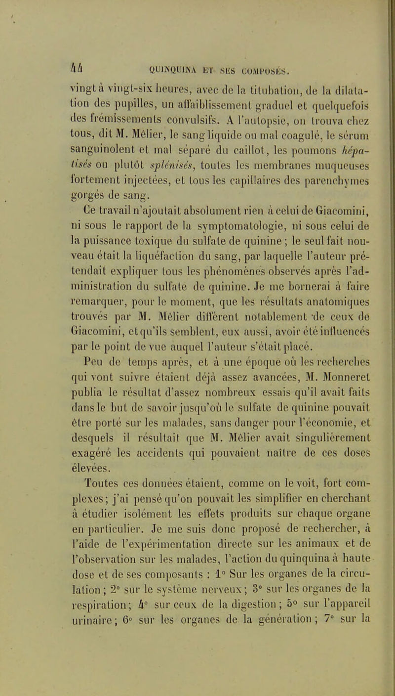A/l OUINQUINA liT SliS CUMl'OSlit;. vingt à vingt-six iieures, avec de la tiliibalion, de la dilata- tion des pupilles, un an'aiblissement graduel et quelquefois des frémissements convulsifs. A l'autopsie, on trouva chez tous, dit M. Mèlier, le sang liquide ou mal coagulé, le sérum sanguinolent et mal séparé du caillot, les poumons hépa- lisés ou plutôt splénisés, toutes les membranes muqueuses fortement injectées, et tous les capillaires des parenchymes gorgés de sang. Ce travail n'ajoutait absolument rien à celui de Giacomini, ni sous le rapport de la symptomatologie, ni sous celui de la puissance toxique du sulfate de quinine ; le seul fait nou- veau était la liquéfaction du sang, par laquelle l'auteur pré- tendait expliquer tous les phénomènes observés après l'ad- ministration du sulfate de quinine. Je me bornerai à faire remarquer, pour le moment, que les résultats anatomiques trouvés par M. Mèlier diffèrent notablement de ceux de Giacomini, etqu'ils semblent, eux aussi, avoir été influencés par le point de vue auquel l'auteur s'était placé. Peu de temps après, et à une époque où les recherches qui vont suivre étaient déjà assez avancées, M. Monneret publia le résultat d'assez nombreux essais qu'il avait faits dans le but de savoir jusqu'où le sulfate de quinine pouvait être porté sur les malades, sans danger pour l'économie, et desquels il résultait que M. Mèlier avait singulièrement exagéré les accidents qui pouvaient naître de ces doses élevées. Toutes ces données étaient, comme on le voit, fort com- plexes; j'ai pensé qu'on pouvait les simplifier en cherchant à étudier isolément les effets produits sur chaque organe en particulier. Je me suis donc proposé de rechercher, à l'aide de l'expérimentation directe sur les animaux et de l'observation sur les malades, l'action du quinquina à haute dose et de ses composants : 1 Sur les organes de la circu- lation ; 2° sur le système nerveux ; 3° sur les organes de la l espiration; à sur ceux de la digestion ; 5° sur l'appareil urinaire ; Q sur les organes de la génération ; 7 sur la