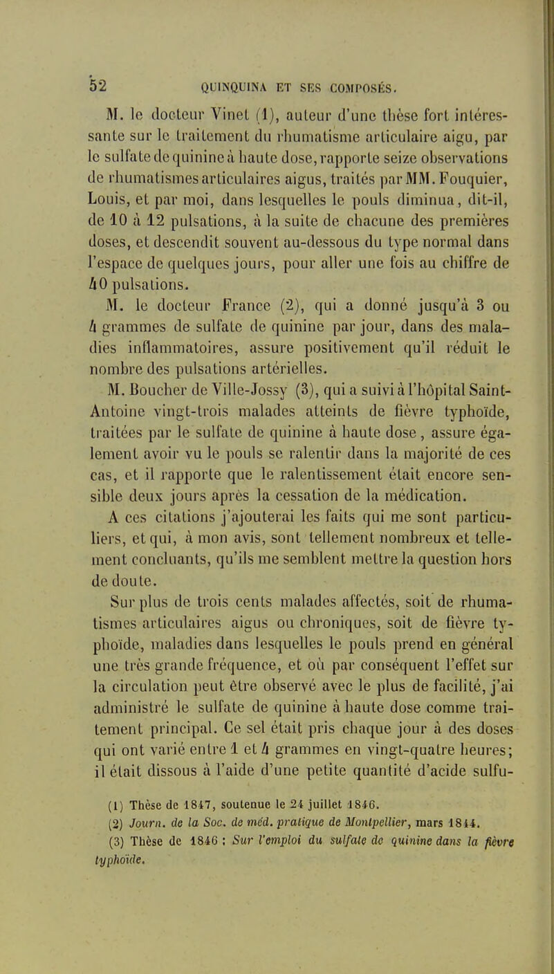 M. le docteur VineL (1), auleur d'une thèse fort intéres- sante sur le traitement du rliumatisme articulaire aigu, par le sulfate de quinine à haute dose, rapporte seize observations de rhumatismes articulaires aigus, traités parMM. Fouquier, Louis, et par moi, dans lesquelles le pouls diminua, dit-il, de 10 à 12 pulsations, à la suite de chacune des premières doses, et descendit souvent au-dessous du type normal dans l'espace de quelques jours, pour aller une fois au chiffre de IiO pulsations. M. le docteur France (2), qui a donné jusqu'à 3 ou A grammes de sulfate de quinine par jour, dans des mala- dies inflammatoires, assure positivement qu'il réduit le nombre des pulsations artérielles. M. Boucher de Ville-Jossy (3), qui a suivi à l'hôpital Saint- Antoine vingt-trois malades atteints de fièvre typhoïde, ti aitées par le sulfate de quinine à haute dose , assure éga- lement avoir vu le pouls se ralentir dans la majorité de ces cas, et il rapporte que le ralentissement était encore sen- sible deux jours après la cessation de la médication. A ces citations j'ajouterai les faits qui me sont particu- liers, et qui, cà mon avis, sont tellement nombreux et telle- ment concluants, qu'ils me semblent mettre la question hors de doute. Surplus de trois cents malades affectés, soit de rhuma- tismes articulaires aigus ou chroniques, soit de fièvre ty- phoïde, maladies dans lesquelles le pouls prend en général une très grande fréquence, et où par conséquent l'effet sur la circulation peut être observé avec le plus de facilité, j'ai administré le sulfate de quinine à haute dose comme trai- tement principal. Ce sel était pris chaque jour à des doses qui ont varié entre 1 et A grammes en vingt-quatre heures; il était dissous à l'aide d'une petite quantité d'acide sulfu- (1) Thèse de 1847, souleaue le 24 juillet 1846. (2) Journ. de la Soc. de méd. pratique de Motilpellier, mars 18i4. (3) Thèse de 1846 ; Sur l'emploi du sulfate de quinine dans la fièvre typhoïde.