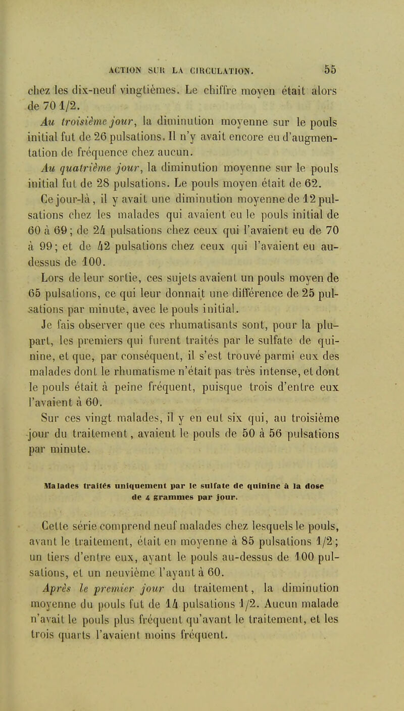 cliez les dix-neuf vingtièmes. Le chilTre moyen était alors de 70 1/2. Au troisième jour, la diminution moyenne sur le pouls initial fut de 26 pulsations. Il n'y avait encore eu d'augmen- tation de fréquence chez aucun. Au quatrième jour, la diminution moyenne sur le pouls initial fut de 28 pulsations. Le pouls moyen était de 62. Ce jour-là, il y avait une diminution moyenne de 12 pul- sations chez les malades qui avaient eu le pouls initial de 60 à 69; de 2li pulsations chez ceux qui l'avaient eu de 70 à 99; et de li2 pulsations chez ceux qui l'avaient eu au- dessus de 100. Lors de leur sortie, ces sujets avaient un pouls moyen de 65 pulsations, ce qui leur donnait une différence de 25 pul- sations par minute, avec le pouls initial. Je fais ohserver que ces rhumatisants sont, pour la plu- part, les premiers qui furent traités par le sulfate de qui- nine, et que, par conséquent, il s'est trouvé parmi eux des malades dont le rhumatisme n'était pas très intense, et dont le pouls était à peine fréquent, puisque trois d'entre eux l'avaient à 60. Sur ces vingt malades, il y en eut six qui, au troisième jour du traitement, avaient le pouls de 50 à 56 pulsations par minute. Malades traités unlfiaeinent par le sniratc de quinine A la dose de A grammeë par jour. Celle série comprend neuf malades chez lesquels le pouls, avant le traitement, était en moyenne à 85 pulsations 4/2; un tiers d'entre eux, ayant le pouls au-dessus de 100 pul- sations, et un neuvième l'ayant à 60. Après le 'premier jour du traitement, la diminution moyenne du pouls fut de 14 pulsations J/2. Aucun malade n'avait le pouls plus fréquent qu'avant le traitement, et les trois quarts l'avaient moins fréquent.