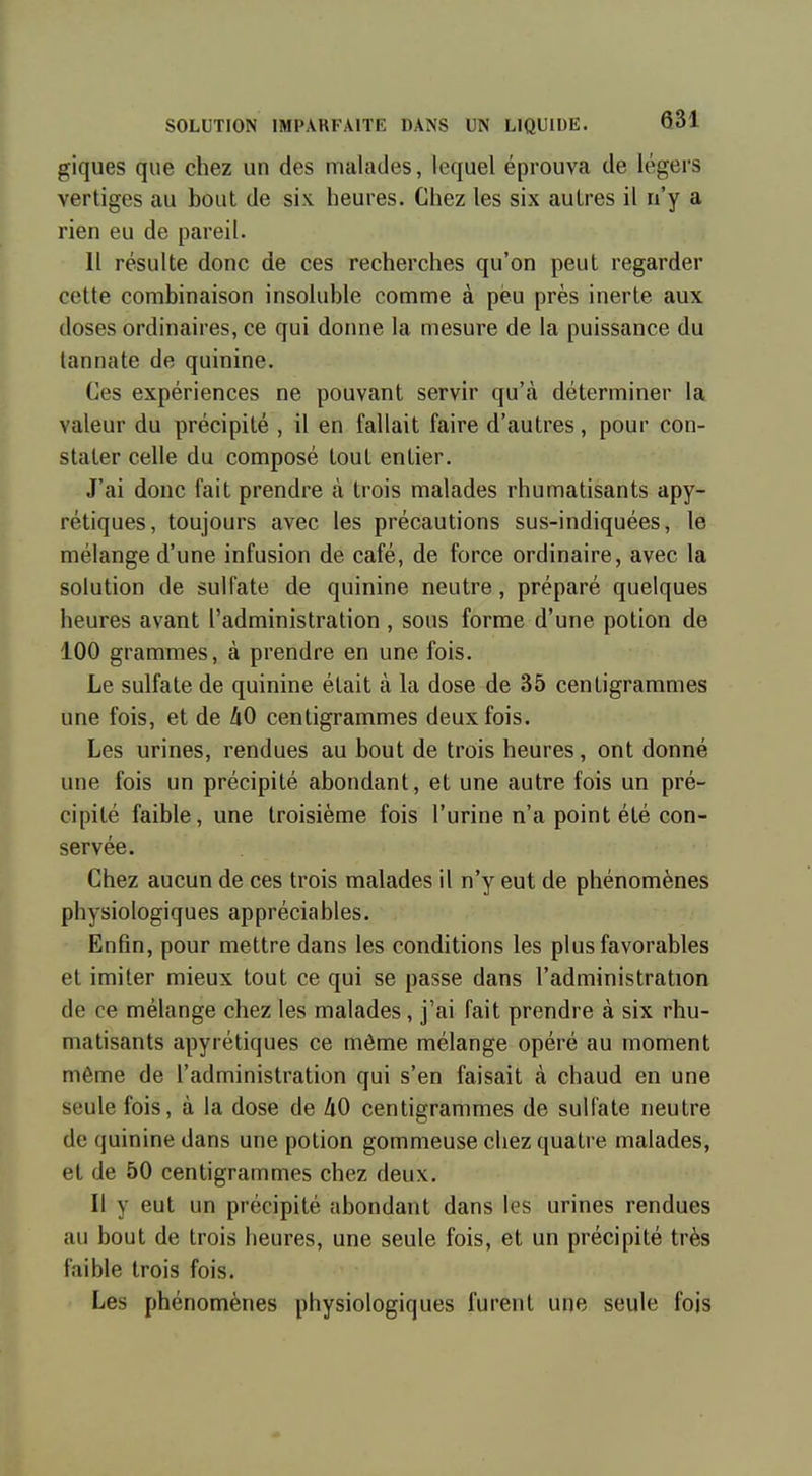 giques que chez un des malades, lequel éprouva de légers vertiges au bout de six heures. Chez les six autres il n'y a rien eu de pareil. Il résulte donc de ces recherches qu'on peut regarder cette combinaison insoluble comme à peu près inerte aux doses ordinaires, ce qui donne la mesure de la puissance du tannate de quinine. Ces expériences ne pouvant servir qu'à déterminer la valeur du précipité , il en fallait faire d'autres, pour con- stater celle du composé tout entier. J'ai donc fait prendre à trois malades rhumatisants apy- rétiques, toujours avec les précautions sus-indiquées, le mélange d'une infusion de café, de force ordinaire, avec la solution de sulfate de quinine neutre, préparé quelques heures avant l'administration , sous forme d'une potion de 100 grammes, à prendre en une fois. Le sulfate de quinine était à la dose de 35 centigrammes une fois, et de 40 centigrammes deux fois. Les urines, rendues au bout de trois heures, ont donné une fois un précipité abondant, et une autre fois un pré- cipité faible, une troisième fois l'urine n'a point été con- servée. Chez aucun de ces trois malades il n'y eut de phénomènes physiologiques appréciables. Enfin, pour mettre dans les conditions les plus favorables et imiter mieux tout ce qui se passe dans l'administration de ce mélange chez les malades, j'ai fait prendre à six rhu- matisants apyrétiques ce môme mélange opéré au moment même de l'administration qui s'en faisait à chaud en une seule fois, à la dose de 40 centigrammes de sulfate neutre de quinine dans une potion gommeuse chez quatre malades, et de 50 centigrammes chez deux. Il y eut un précipité abondant dans les urines rendues au bout de trois heures, une seule fois, et un précipité très faible trois fois. Les phénomènes physiologiques furent une seule fois