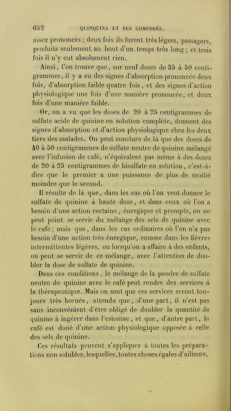assez prononcés; deux fois ils fiircnl très légers, passagers, produils seulement au bout d'un temps très long; et trois ibis il n'y eut absolument rien. Ainsi, l'on trouve que, sur neuf doses de 35 à 50 centi- grammes , il y a eu des signes d'absorption prononcée deux fois, d'absorption faible quatre fois, et des signes d'action physiologique une fois d'une manière prononcée, et deux fois d'une manière faible. Or, on a vu que les doses de 20 à 25 centigrammes de sulfate acide de quinine en solution complète, donnent des signes d'absorption et d'action physiologique chez les deux tiers des malades. On peut conclure de \k que des doses de ZjO à 50 centigrammes de siilfate neutre de quinine mélangé avec l'infusion de café, n'équivalent pas même à des doses de 20 à 25 centigrammes de bisulfate en solution, c'est-à- dire que le premier a une puissance de plus de moitié moindre que le second. Il résulte de là que, dans les cas où l'on veut donner le sulfate de quinine à haute dose, et dans ceux oii l'on a besoin d'une action certaine , énergique et promple, on ne peut point se servir du mélange des sels de quinine avec le café ; mais que, dans les cas ordinaires oii l'on n'a pas besoin d'une action très énergique, comme dans les fièvres intermittentes légères, ou lorsqu'on a affaire à des enfants, on peut se servir de ce mélange, avec l'attention de dou- bler la dose de sulfate de quinine. Dans ces conditions , le mélange de la poudre de sulfate neutre de quinine avec le café peut rendre des services à la thérapeutique. Mais on sent que ces services seront tou- jours très bornés, attendu que, d'une part, il n'est pas sans inconvénient d'être obligé de doubler la quantité de (luinine à ingérer dans l'estomac, et que, d'autre part, le café est doué d'une action physiologique opposée à celle des sels de quinine. Ces résultats peuvent s'appliquer à toutes les prépara- lions non solubles, lesquelles, toutes choses égales d'ailleurs.