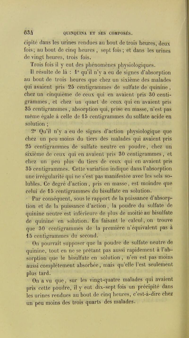 cipitc dans les urines rendues au bout de trois heures, deux fois; au bout de cinq heures , sept fois ; et dans les urines de vingt heures, trois fois. Trois fois il y eut des phénomènes physiologiques. Il résuite de là : 1° qu'il n'y a eu de signes d'absorption au bout de trois heures que chez un sixième des malades qui avaient pris 25 centigrammes de sulfate de quinine, chez un cinquième de ceux qui en avaient pris 30 centi- grammes , et chez un quart de ceux qui en avaient pris 35 centigranmies , absorption qui, prise en masse, n'est pas même égale à celle de 15 centigrammes du sulfate acide en solution ; 2° Qu'il n'y a eu de signes d'action physiologique que chez un peu moins du tiers des malades qui avaient pris 25 centigrammes de sulfate neutre en poudre, chez un sixième de ceux qui en avaient pris 30 centigrammes, et chez un peu plus du tiers de ceux qui en avaient pris 35 centigrammes. Cette variation indique dans l'absorption une irrégularité qui ne s'est pas manifestée avec les sels so- lubles. Ce degré d'action , pris en masse, est moindre que celui de 15 centigrammes du bisulfate en solution. Par conséquent, sous le rapport de la puissance d'absorp- tion et de la puissance d'action, la poudre du sulfate de quinine neutre est inférieure de plus de moitié au bisulfate de quinine en solution. En faisant le calcul, on trouve que 30 centigrammes de la première n'équivalent pas à 15 centigrammes du second. On pourrait supposer que la poudre de sulfate neutre de quinine, tout en ne se prêtant pas aussi rapidement à l'ab- sorption que le bisulfate en solution , n'en est pas moins aussi complètement absorbée, mais qu'elle l'est seulement plus tard. On a vu que, sur les vingt-quatre malades qui avaient pris cette poudre, il y eut dix-sept fois un précipité dans les urines rendues au bout de cinq heures, c'est-à-dire chez un peu moins des trois quarts des malades.