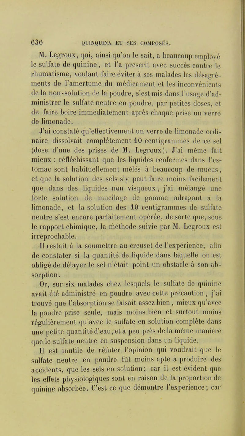 M. Legroux, qui, ainsi qu'on le sait, a beaucoup employé le sulfate de quinine, et l'a prescrit avec succès contre le rhumatisme, voulant faire éviter à ses malades les désagré- ments de l'amertume du médicament et les inconvénients delà non-solution de la poudre, s'est mis dans l'usage d'ad- ministrer le sulfate neutre en poudre, par petites doses, et de faire boire immédiatement après chaque prise un verre de limonade. J'ai constaté qu'effectivement un verre de limonade ordi- naire dissolvait complètement 10 centigrammes de ce sel (dose d'une des prises de M. Legroux). J'ai même fait mieux : réfléchissant que les liquides renfermés dans l'es- tomac sont habituellement mêlés à beaucoup de mucus, et que la solution des sels s'y peut faire moins facilement que dans des liquides non visqueux, j'ai mélangé une forte solution de mucilage de gomme adragaiit à la limonade, et la solution des 10 centigrammes de sulfate neutre s'est encore parfaitement opérée, de sorte que, sous le rapport chimique, la riiéthode suivie par M. Legroux est irréprochable. Il restait à la soumettre au creuset de l'expérience, alin de constater si la quantité de liquide dans laquelle on est obligé de délayer le sel n'était point un obstacle à son ab- sorption. Or, sur six malades chez lesquels le sulfate de quinine avait été administré en poudre avec cette précaution , j'ai trouvé que l'absorption se faisait assez bien , mieux qu'avec la poudre prise seule, mais moins bien et surtout moins régulièrement qu'avec le sulfate en solution complète dans une petite quantité d'eau, et à peu près delà même manière que le sulfate neutre en suspension dans un liquide. Il est iimtile de réfuter l'opinion qui voudrait que le sulfate neutre en poudre fût moins apte à produire des accidents, que les sels en solution; car il est évident que les effets physiologiques sont en raison de la proportion de quininp absorbée. C'est ce que démontre l'expérience; car