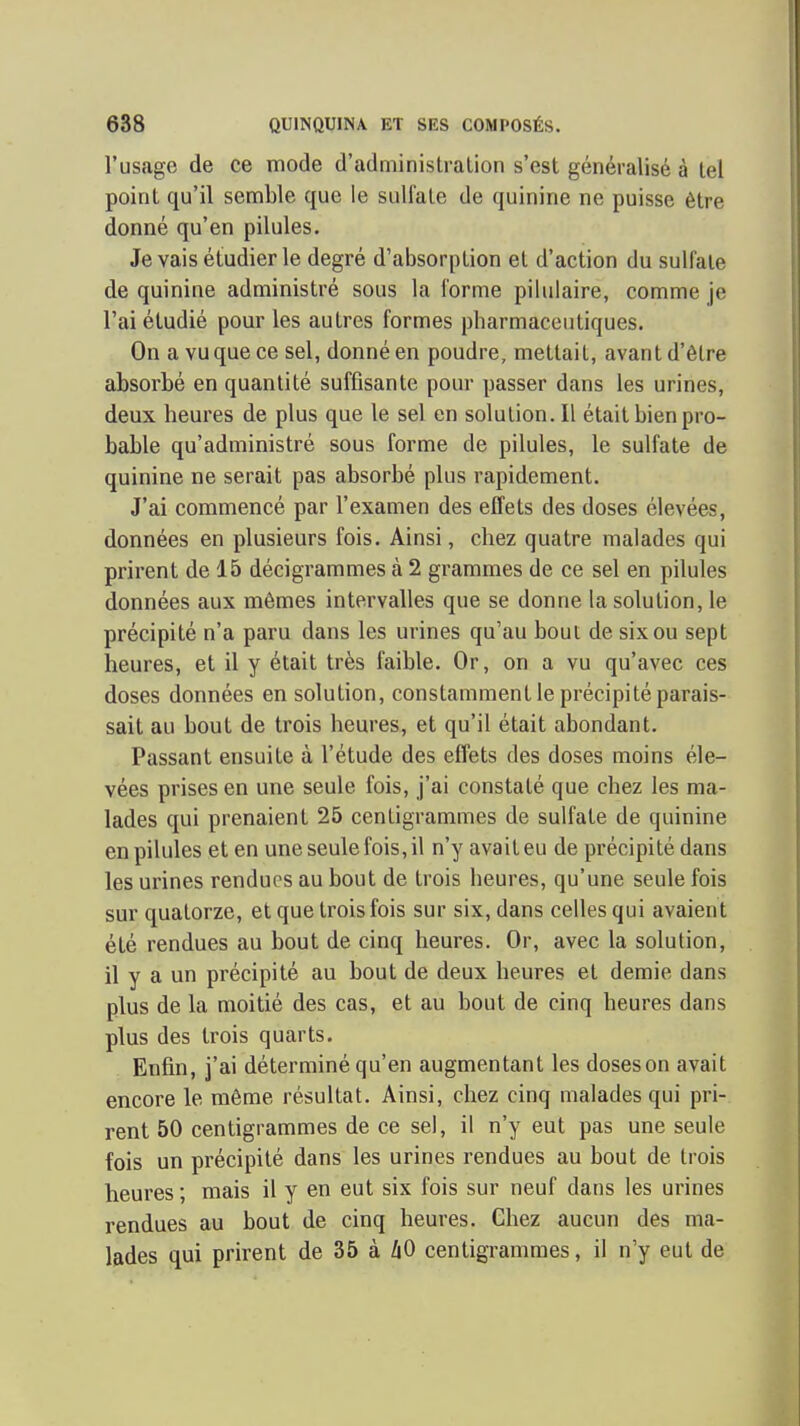 l'usage de ce mode d'administration s'est généralisé à tel point qu'il semble que le sulfate de quinine ne puisse être donné qu'en pilules. Je vais étudier le degré d'absorption et d'action du sulfate de quinine administré sous la forme piliilaire, comme je l'ai étudié pour les autres formes pharmaceutiques. On a vu que ce sel, donné en poudre, mettait, avant d'être absorbé en quantité suffisante pour passer dans les urines, deux heures de plus que le sel en solution. Il était bien pro- bable qu'administré sous forme de pilules, le sulfate de quinine ne serait pas absorbé plus rapidement. J'ai commencé par l'examen des effets des doses élevées, données en plusieurs fois. Ainsi, chez quatre malades qui prirent de 15 décigrammes à 2 grammes de ce sel en pilules données aux mômes intervalles que se donne la solution, le précipité n'a paru dans les urines qu'au bout de six ou sept heures, et il y était très faible. Or, on a vu qu'avec ces doses données en solution, constamment le précipité parais- sait au bout de trois heures, et qu'il était abondant. Passant ensuite à l'étude des eflets des doses moins éle- vées prises en une seule fois, j'ai constaté que chez les ma- lades qui prenaient 25 centigrammes de sulfate de quinine en pilules et en une seule fois, il n'y avait eu de précipité dans les urines rendues au bout de trois heures, qu'une seule fois sur quatorze, et que trois fois sur six, dans celles qui avaient été rendues au bout de cinq heures. Or, avec la solution, il y a un précipité au bout de deux heures et demie dans plus de la moitié des cas, et au bout de cinq heures dans plus des trois quarts. Enfin, j'ai déterminé qu'en augmentant les doses on avait encore le môme résultat. Ainsi, chez cinq malades qui pri- rent 50 centigrammes de ce sel, il n'y eut pas une seule fois un précipité dans les urines rendues au bout de trois heures ; mais il y en eut six fois sur neuf dans les urines rendues au bout de cinq heures. Chez aucun des ma- lades qui prirent de 35 à Z|0 centigrammes, il n'y eut de