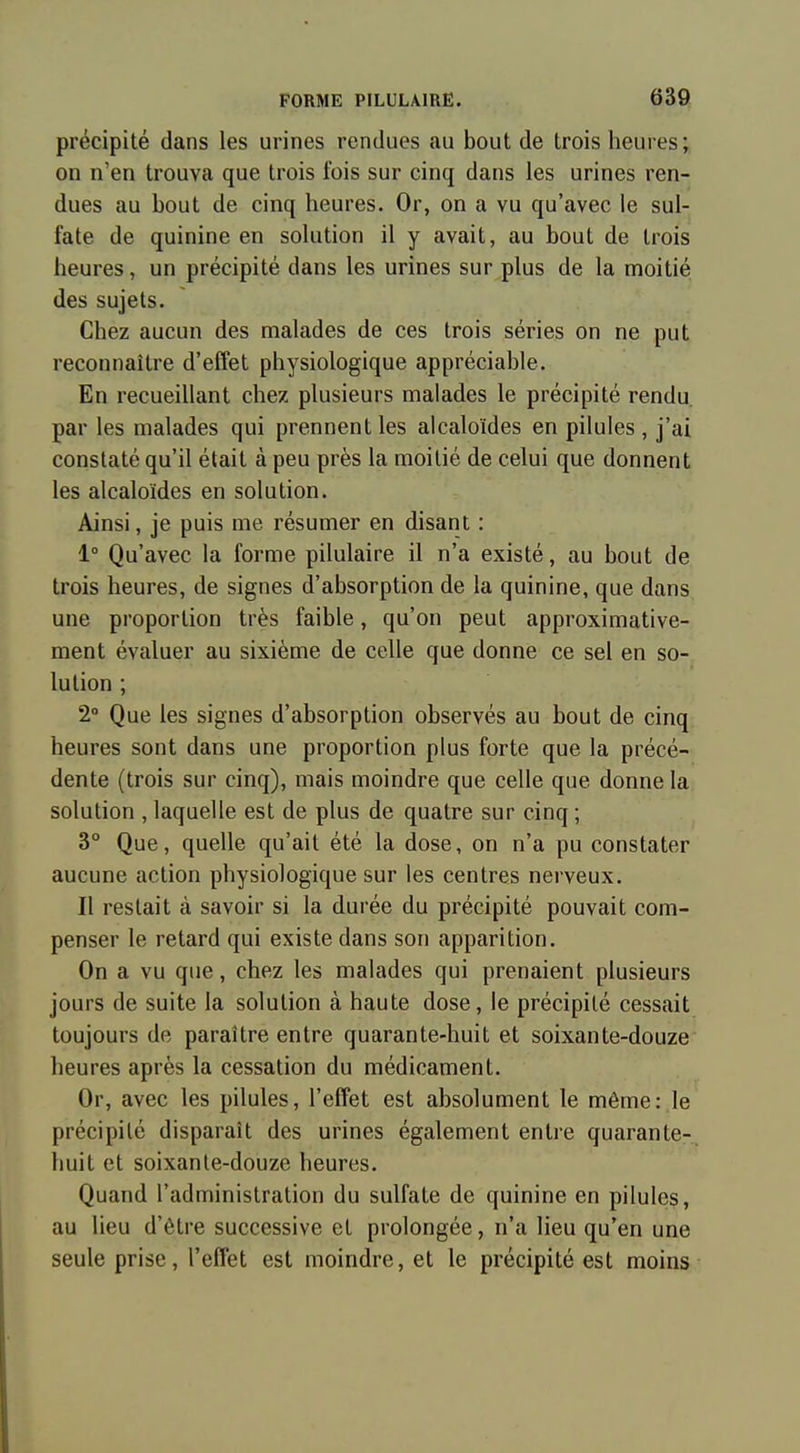 précipité dans les urines rendues au bout de trois heures; on n'en trouva que trois fois sur cinq dans les urines ren- dues au bout de cinq heures. Or, on a vu qu'avec le sul- fate de quinine en solution il y avait, au bout de trois heures, un précipité dans les urines sur plus de la moitié des sujets. Chez aucun des malades de ces trois séries on ne put reconnaître d'effet physiologique appréciable. En recueillant chez plusieurs malades le précipité rendu, par les malades qui prennent les alcaloïdes en pilules, j'ai constaté qu'il était à peu près la moitié de celui que donnent les alcaloïdes en solution. Ainsi, je puis me résumer en disant : 1° Qu'avec la forme pilulaire il n'a existé, au bout de trois heures, de signes d'absorption de la quinine, que dans une proportion très faible, qu'on peut approximative- ment évaluer au sixième de celle que donne ce sel en so- lution ; 2° Que les signes d'absorption observés au bout de cinq heures sont dans une proportion plus forte que la précé- dente (trois sur cinq), mais moindre que celle que donne la solution , laquelle est de plus de quatre sur cinq ; 3° Que, quelle qu'ait été la dose, on n'a pu constater aucune action physiologique sur les centres nerveux. Il restait à savoir si la durée du précipité pouvait com- penser le retard qui existe dans son apparition. On a vu que, chez les malades qui prenaient plusieurs jours de suite la solution à haute dose, le précipité cessait toujours de paraître entre quarante-huit et soixante-douze heures après la cessation du médicament. Or, avec les pilules, l'effet est absolument le même: le précipité disparaît des urines également entre quarante- huit et soixante-douze heures. Quand l'administration du sulfate de quinine en pilules, au lieu d'être successive et prolongée, n'a lieu qu'en une seule prise, l'effet est moindre, et le précipité est moins