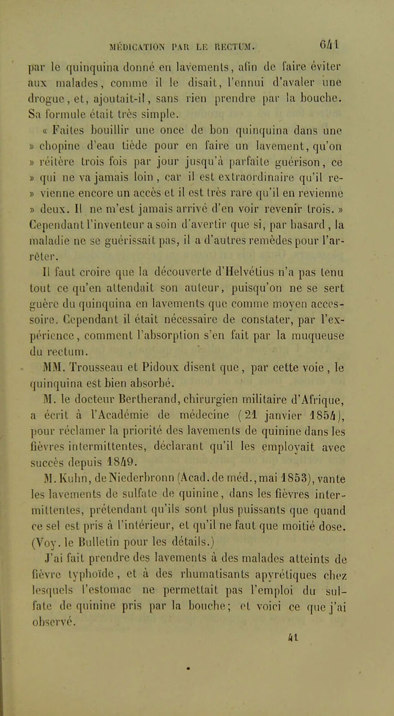 par le ([uinquina donné en lavements, afin de faire éviter aux malades, comme il le disait, l'ennui d'avaler une drogue, et, ajoutait-il, sans rien prendre par la bouche. Sa formule était 1res simple. « Faites bouillir une once de bon quinquina dans une » chopine d'eau tiède pour en faire un lavement, qu'on » réitère trois fois par jour jusqu'à parfaite guérison, ce » qui ne va jamais loin, car il est extraordinaire qu'il re- » vienne encore un accès et il est très rare qu'il en revienne » deux. Il ne m'est jamais arrivé d'en voir revenir trois. » Cependant l'inventeur a soin d'avertir que si, par hasard , la maladie ne se guérissait pas, il a d'autres remèdes pour l'ar- rêter. Il faut croire que la découverte d'Helvétius n'a pas tenu tout ce qu'en attendait son auteur, puisqu'on ne se sert guère du quinquina en lavements que comme moyen acces- soire. Cependant il était nécessaire de constater, par l'ex- périence, comment l'absorption s'en fait par la muqueuse du rectum. MM. Trousseau et Pidoux disent que, par cette voie , le quinquina eSt bien absorbé. M. le docteur Bertherand, chirurgien mihtaire d'Afrique, a écrit à l'Académie de médecine (21 janvier 185Zi), ])0ur réclamer la priorité des lavements de quinine dans les fièvres intermittentes, déclarant qu'il les employait avec succès depuis 18Zi9. M. Kuhn, deNiederbronn (Acad.de méd.,mai 1853), vante les lavements de sulfate de quinine, dans les fièvres inter- mittentes, prétendant qu'ils sont plus puissants que quand ce sel est pris à l'intérieur, et qu'il ne faut que moitié dose. (Voy. le Bulletin pour les détails.) J'ai fait prendre des lavements à des malades atteints de fièvre typhoïde , et à des rhumatisants apyrétiques chez lesquels l'estomac ne permettait pas l'emploi du sul- fate de quinine pris parla bouche; ot voici ce que j'ai observé. kl