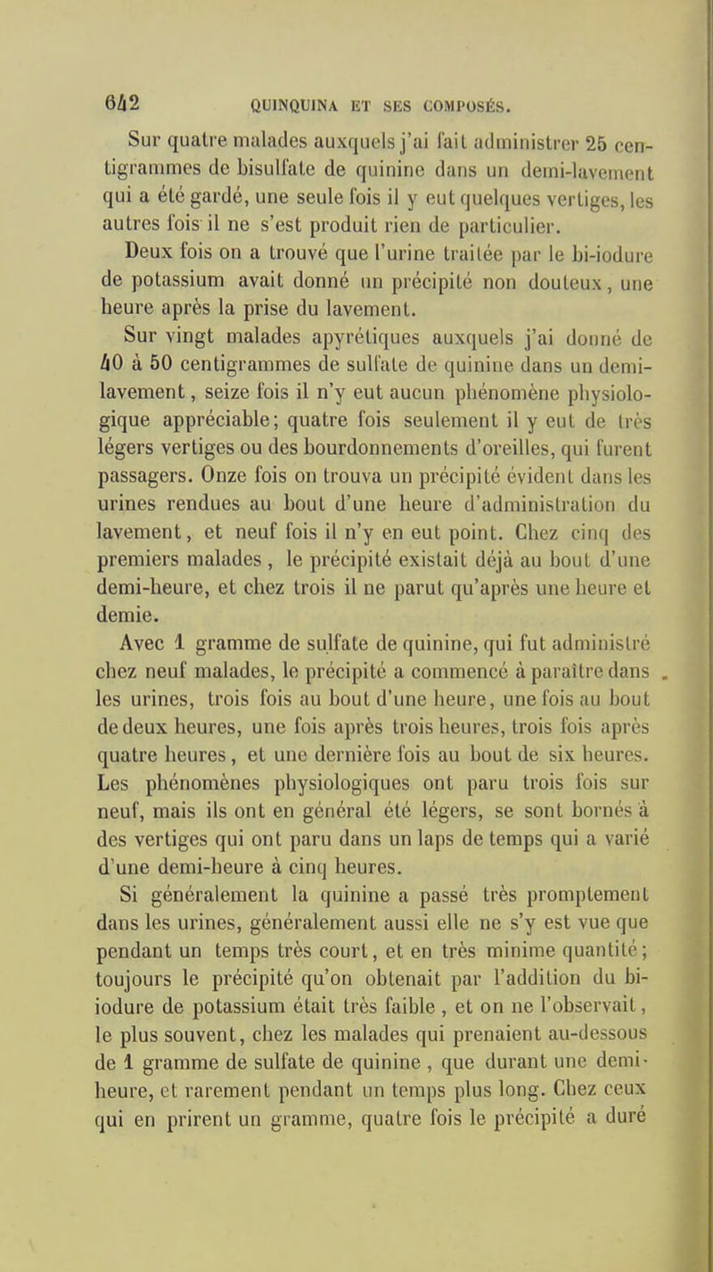 Sur quatre malades auxquels j'ai l'ail administrer 25 cen- tigrammes de bisuUale de quinine dans un demi-lavemont qui a été gardé, une seule fois il y eut quelques vertiges, les autres fois il ne s'est produit rien de particulier. Deux fois on a trouvé que l'urine traitée par le bi-iodure de potassium avait donné un précipité non douteux, une heure après la prise du lavement. Sur vingt malades apyrétiques auxquels j'ai donné de hO à 50 centigrammes de sulfate de quinine dans un demi- lavement , seize fois il n'y eut aucun phénomène physiolo- gique appréciable; quatre fois seulement il y eut de très légers vertiges ou des bourdonnements d'oreilles, qui furent passagers. Onze fois on trouva un précipité évident dans les urines rendues au bout d'une heure d'administration du lavement, et neuf fois il n'y en eut point. Chez cinq des premiers malades , le précipité existait déjà au bout d'une demi-heure, et chez trois il ne parut qu'après une heure et demie. Avec 1 gramme de sulfate de quinine, qui fut administré chez neuf malades, le précipité a commencé à paraître dans . les urines, trois fois au bout d'une heure, une fois au bout de deux heures, une fois après trois heures, trois fois après quatre heures, et une dernière fois au bout de six heures. Les phénomènes physiologiques ont paru trois fois sur neuf, mais ils ont en général été légers, se sont bornés à des vertiges qui ont paru dans un laps de temps qui a varié d'une demi-heure à cinq heures. Si généralement la quinine a passé très promptement dans les urines, généralement aussi elle ne s'y est vue que pendant un temps très court, et en très minime quantité; toujours le précipité qu'on obtenait par l'addition du bi- iodure de potassium était très faible , et on ne l'observait, le plus souvent, chez les malades qui prenaient au-dessous de 1 gramme de sulfate de quinine , que durant une demi- heure, et rarement pendant un temps plus long. Chez ceux qui en prirent un gramme, quatre fois le précipité a duré