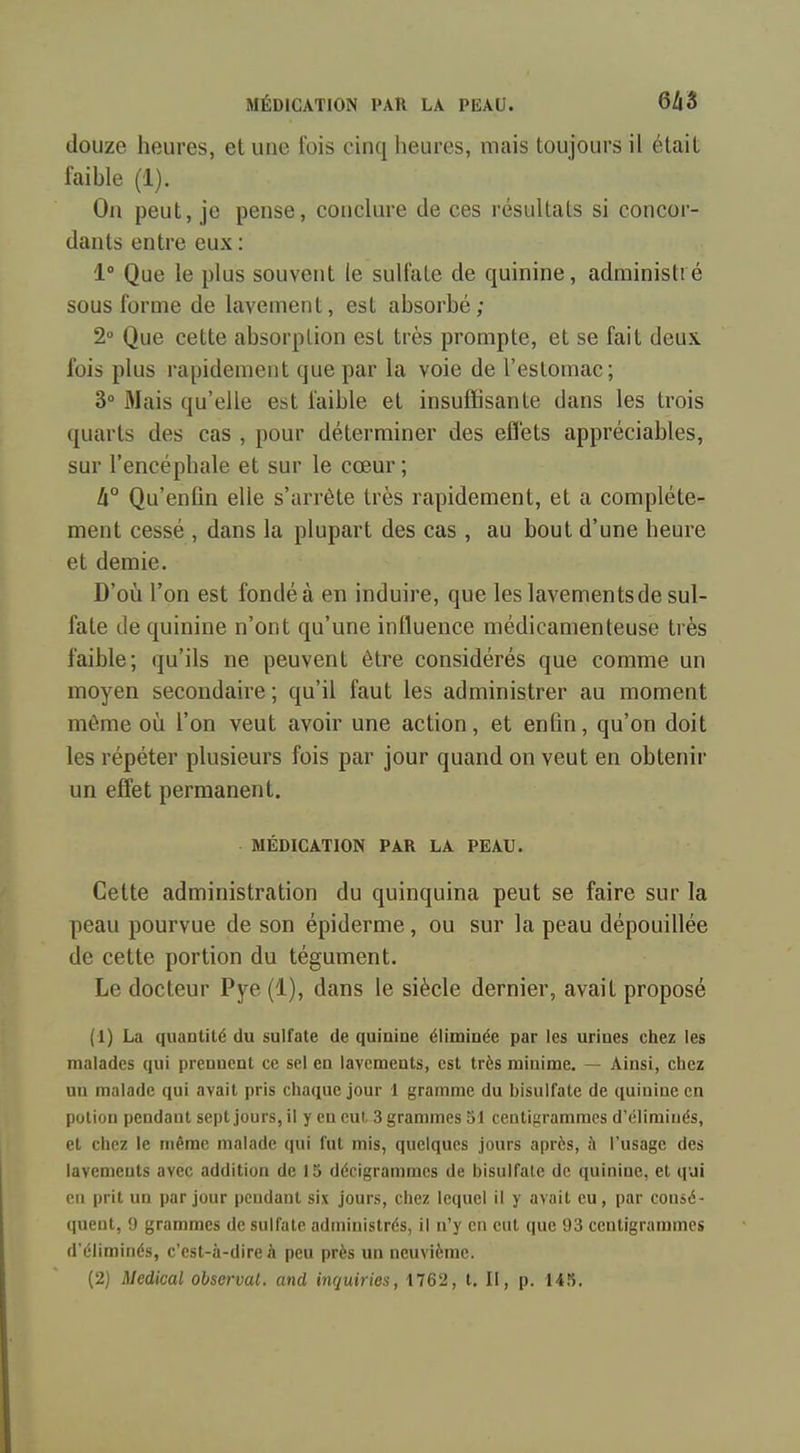 douze heures, et une fois cinq heures, mais toujours il était faihle (1). On peut, je pense, conclure de ces résultats si concor- dants entre eux : 1° Que le plus souvent le sulfate de quinine, administré sous forme de lavement, est absorbé; 2° Que cette absorption est très prompte, et se fait deux fois plus rapidement que par la voie de l'estomac; 3° Mais qu'elle est faihle et insuffisante dans les trois quarts des cas , pour déterminer des effets appréciables, sur l'encéphale et sur le cœur ; 4° Qu'enfin elle s'arrête très rapidement, et a complète- ment cessé , dans la plupart des cas, au bout d'une heure et demie. D'où l'on est fondé à en induire, que les lavements de sul- fate de quinine n'ont qu'une influence médicamenteuse très faible; qu'ils ne peuvent être considérés que comme un moyen secondaire; qu'il faut les administrer au moment môme où l'on veut avoir une action, et enfin, qu'on doit les répéter plusieurs fois par jour quand on veut en obtenir un effet permanent. MÉDICATION PAR LA PEAU. Cette administration du quinquina peut se faire sur la peau pourvue de son épiderme, ou sur la peau dépouillée de cette portion du tégument. Le docteur Pye (1), dans le siècle dernier, avait proposé (1) La quantité du sulfate de quiniue éliminée par les urines chez les malades qui prennent ce sel en lavements, est très minime. — Ainsi, chez un malade qui avait pris chaque jour 1 gramme du bisulfate de quinine en potion pendant sept jours, il y en eut. 3 grammes 51 centigrammes d'éliminés, et chez le même malade qui fut mis, quelques jours après, à l'usage des lavements avec addition de 15 décigrammcs de bisulfate de quinine, et qui en prit un par jour pendant six jours, chez lequel il y avait eu, par consé- queut, <J grammes de sulfate administrés, il n'y en eut que 93 centigrammes d'éliminés, c'est-à-dire à peu près un neuvième. (2) Médical observai, and inquiries, 1762, t. II, p. 145.
