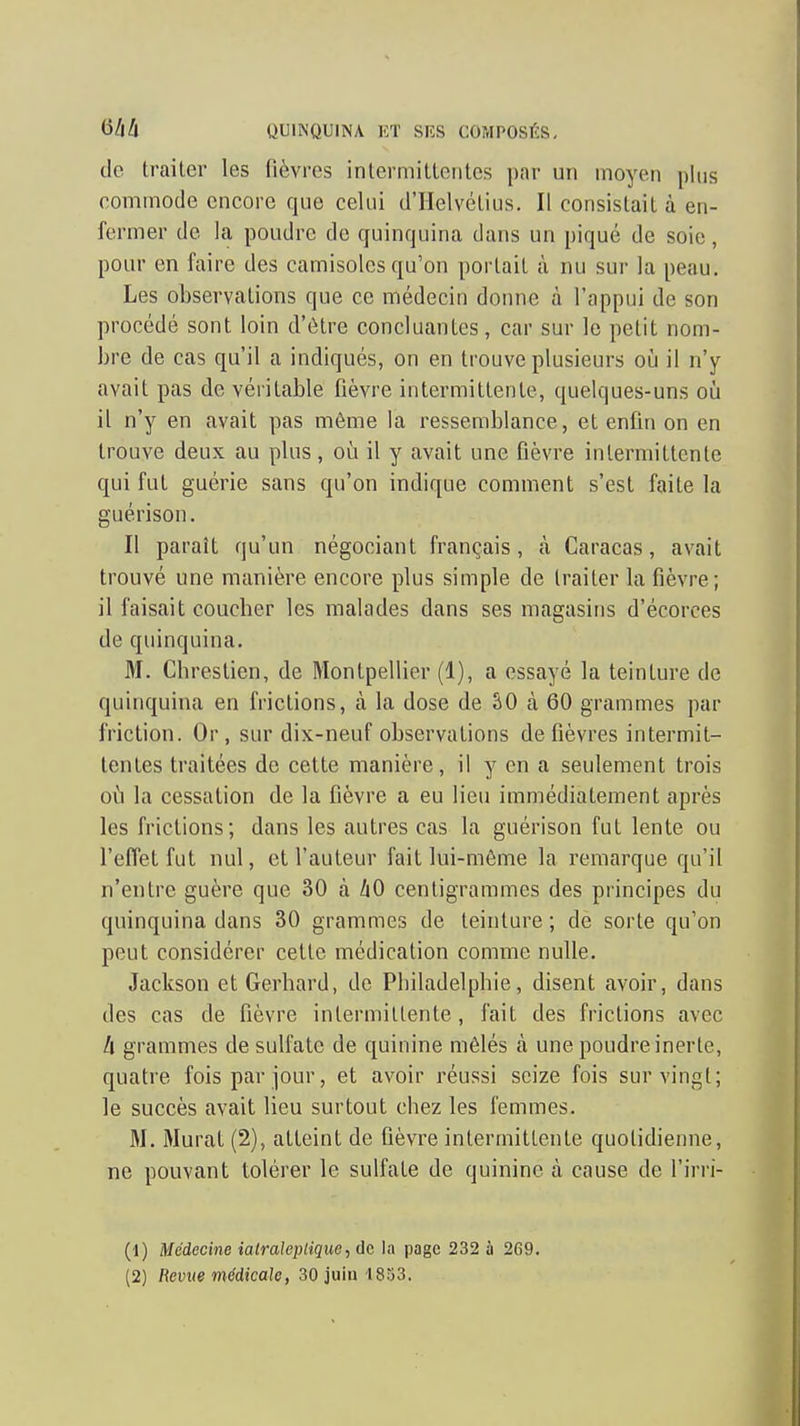 de traiter les fièvres intermittentes par un moyen plus commode encore que celui d'Helvélius. Il consistait à en- fermer de la poudre de quinquina dans un piqué de soie, pour en faire des camisoles qu'on portait à nu sur la peau. Les observations que ce médecin donne à l'appui de son procédé sont loin d'être concluantes, car sur le petit nom- bre de cas qu'il a indiqués, on en trouve plusieurs où il n'y avait pas de véritable fièvre intermittente, quelques-uns où il n'y en avait pas même la ressemblance, et enfin on en trouve deux au plus, où il y avait une fièvre intermittente qui fut guérie sans qu'on indique comment s'est faite la guérison. Il paraît qu'un négociant français, à Caracas, avait trouvé une manière encore plus simple de traiter la fièvre; il faisait coucber les malades dans ses magasins d'écorces de quinquina. M. Chrestien, de Montpellier (1), a essayé la teinture de quinquina en frictions, à la dose de SO à 60 grammes par friction. Or, sur dix-neuf observations de fièvres intermit- tentes traitées de cette manière, il y en a seulement trois où la cessation de la fièvre a eu lieu immédiatement après les frictions; dans les autres cas la guérison fut lente ou l'effet fut nul, et l'auteur fait lui-même la remarque qu'il n'entre guère que 30 à hO centigrammes des principes du quinquina dans 30 grammes de teinture ; de sorte qu'on peut considérer cette médication comme nulle. Jackson et Gerhard, de Philadelphie, disent avoir, dans des cas de fièvre intermittente, fait des frictions avec h grammes de sulfate de quinine mêlés à une poudre inerte, quatre fois par jour, et avoir réussi seize fois sur vingt; le succès avait lieu surtout chez les femmes. M. Murât (2), atteint de fièvre intermittente quotidienne, ne pouvant tolérer le sulfate de quinine à cause de l'irri- (1) Médecine ialraleptiqiie, de la page 232 à 2G9. (2) Revue médicak, 30juiu l833.