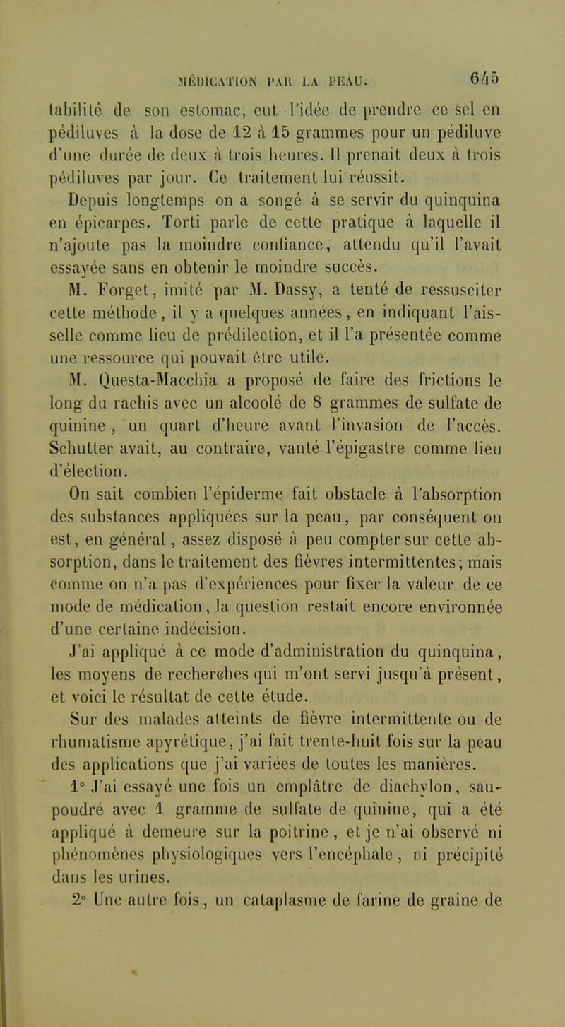 MÉDICATION l'AU LA PIÎAU. 6/|5 labililc (le son esloinac, cul l'idée de prendre ce sel en pédiluves à la dose de 12 à 15 grammes pour un pédiluve d'une durée de deux à trois heures. Il prenait deux à trois pédiluves par jour. Ce traitement lui réussit. Depuis longtemps on a songé à se servir du quinquina en épicarpes. ïorti parle de cette pratique à laquelle il n'ajoute pas la moindre confiance, attendu qu'il l'avait essayée sans en obtenir le moindre succès. M. Forget, imité par M. Dassy, a tenté de ressusciter cette méthode, il y a quelques années, en indiquant l'ais- selle comme lieu de prédilection, et il l'a présentée comme une ressource qui pouvait être utile. M. Questa-Macchia a proposé de faire des frictions le long du rachis avec un alcoolé de 8 grammes de sulfate de quinine , un quart d'heure avant l'invasion de l'accès. Schutter avait, au contraire, vanté l'épigastre comme lieu d'élection. On sait combien l'épiderme fait obstacle à l'absorption des substances appliquées sur la peau, par conséquent on est, en général, assez disposé à peu compter sur cette ab- sorption, dans le traitement des fièvres intermittentes; mais comme on n'a pas d'expériences pour fixer la valeur de ce mode de médication, la question restait encore environnée d'une certaine indécision. J'ai appHqué à ce mode d'administration du quinquina, les moyens de recherches qui m'ont servi jusqu'à présent, et voici le résultat de celte élude. Sur des malades atteints de fièvre intermittente ou de rhumatisme apyrétique, j'ai fait trente-huit fois sur la peau des applications ([ue j'ai variées de toutes les manières. 1 J'ai essayé une fois un emplâtre de diachylon, sau- poudré avec 1 gramme de sulfate de quinine, qui a été appliqué à demeure sur la poitrine, et je n'ai observé ni phénomènes physiologiques vers l'encéphale, ni précipité dans les urines. 2» Une autre fois, un cataplasme de farine de graine de
