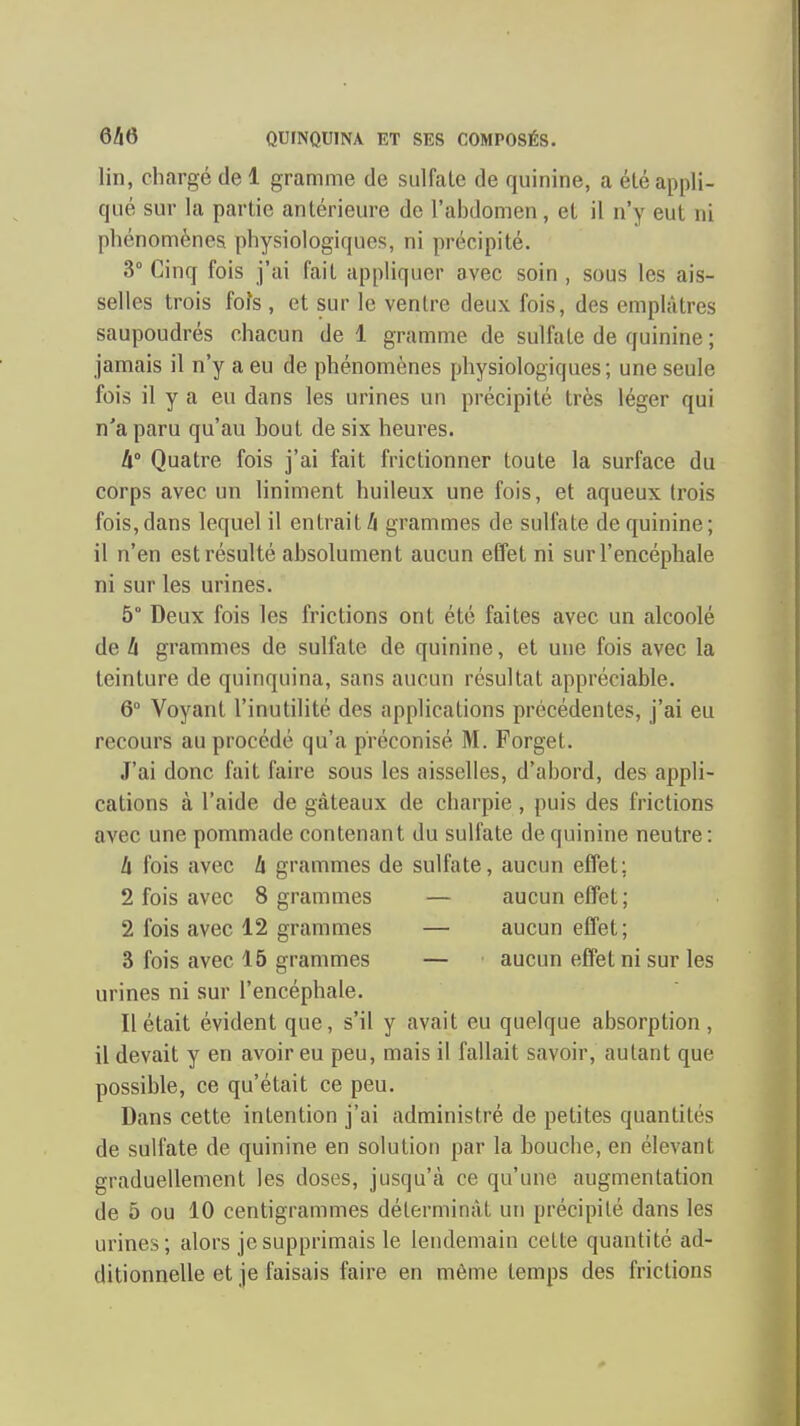lin, chargé de 1 gramme de sulfate de quinine, a été appli- qué sur la partie antérieure de l'abdomen, et il n'y eut ni phénomènes physiologiques, ni précipité. 3° Cinq fois j'ai fait appliquer avec soin , sous les ais- selles trois fois, et sur le ventre deux fois, des emplâtres saupoudrés chacun de 1 gramme de sulfate de quinine ; jamais il n'y a eu de phénomènes physiologiques; une seule fois il y a eu dans les urines un précipité très léger qui n'a paru qu'au bout de six heures. li° Quatre fois j'ai fait frictionner toute la surface du corps avec un Uniment huileux une fois, et aqueux trois fois,dans lequel il entrait/i grammes de sulfate de quinine; il n'en est résulté absolument aucun effet ni sur l'encéphale ni sur les urines. 5° Deux fois les frictions ont été faites avec un alcoolé de h grammes de sulfate de quinine, et une fois avec la teinture de quinquina, sans aucun résultat appréciable. 6° Voyant l'inutilité des applications précédentes, j'ai eu recours au procédé qu'a préconisé M. Forget. J'ai donc fait faire sous les aisselles, d'abord, des appli- cations à l'aide de gâteaux de charpie , puis des frictions avec une pommade contenant du sulfate de quinine neutre: h fois avec h grammes de sulfate, aucun effet ; 2 fois avec 8 grammes — aucun effet; 2 fois avec 12 grammes — aucun effet; 3 fois avec 15 grammes — aucun effet ni sur les urines ni sur l'encéphale. Il était évident que, s'il y avait eu quelque absorption , il devait y en avoir eu peu, mais il fallait savoir, autant que possible, ce qu'était ce peu. Dans cette intention j'ai administré de petites quantités de sulfate de quinine en solution par la bouche, en élevant graduellement les doses, jusqu'à ce qu'une augmentation de 5 ou 10 centigrammes déterminât un précipité dans les urines; alors je supprimais le lendemain cette quantité ad- ditionnelle et je faisais faire en même temps des frictions