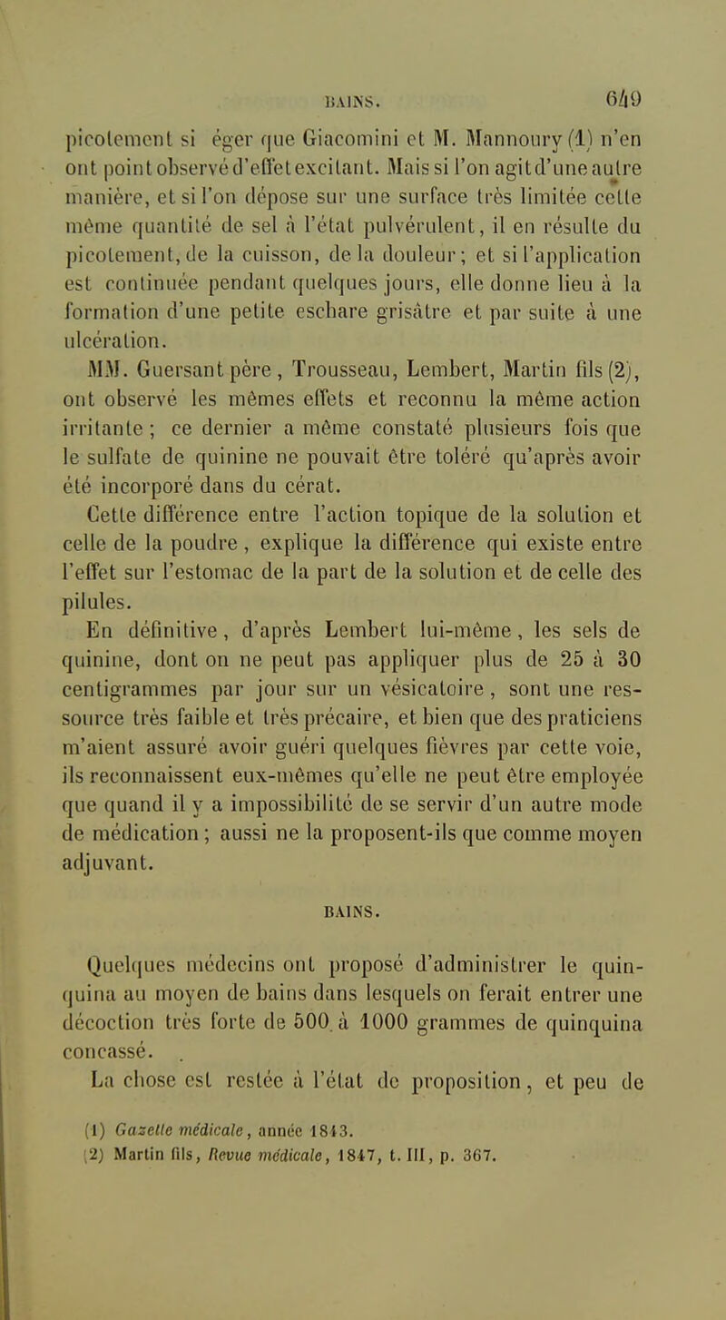 15AINS. 6/iy picolemcnt si éger que Giacomini et M. Mannoiiry(l) n'en ont point observé d'eflel excitant. Mais si l'on agit d'une autre manière, et si l'on dépose sur une surface très limitée cette même quantité de sel à l'état pulvérulent, il en résulte du picotement,de la cuisson, delà douleur; et si l'application est continuée pendant quelques jours, elle donne lieu à la formation d'une petite escliare grisâtre et par suite à une ulcération. MM. Guersant père , Trousseau, Lembert, Martin fils (2), ont observé les mêmes effets et reconnu la même action irritante ; ce dernier a même constaté plusieurs fois que le sulfate de quinine ne pouvait être toléré qu'après avoir été incorporé dans du cérat. Cette différence entre l'action topique de la solution et celle de la poudre , explique la différence qui existe entre l'effet sur l'estomac de la part de la solution et de celle des pilules. En définitive, d'après Lembert lui-môme, les sels de quinine, dont on ne peut pas appliquer plus de 25 à 30 centigrammes par jour sur un vésicatoire, sont une res- source très faible et très précaire, et bien que des praticiens m'aient assuré avoir guéri quelques fièvres par cette voie, ils reconnaissent eux-mêmes qu'elle ne peut être employée que quand il y a impossibilité de se servir d'un autre mode de médication ; aussi ne la proposent-ils que comme moyen adjuvant. BAINS. Quelques médecins ont proposé d'administrer le quin- quina au moyen de bains dans lesquels on ferait entrer une décoction très forte de 500. à 1000 grammes de quinquina concassé. La cbose est restée à l'état do proposition, et peu de (1) Gazette médicale, année 1813. ;2) Martin fils, Revue médicale, 1847, t. III, p. 367.