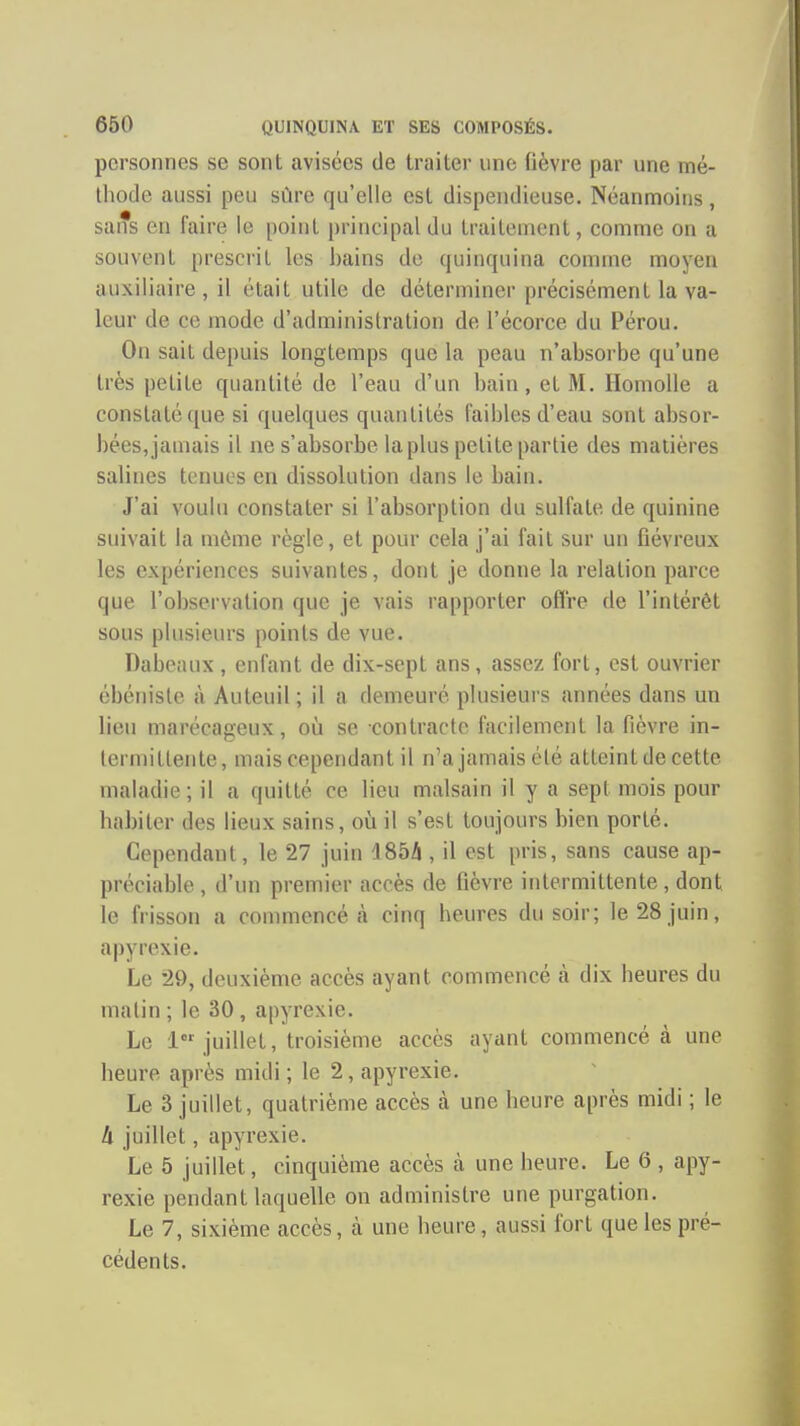 personnes se sont avisées de traiter une fièvre par une mé- thode aussi peu sûre qu'elle est dispendieuse. Néanmoins, sans en faire le point [)rincipaldu traileniont, comme on a souvent prescrit les bains de quinquina comme moyen auxiliaire , il était utile de déterminer précisément la va- leur de ce mode d'administration de l'écorce du Pérou. On sait depuis longtemps que la peau n'absorbe qu'une très petite quantité de l'eau d'un bain, et M. HomoUe a constaté que si quelques quantités faibles d'eau sont absor- bées, jamais il ne s'absorbe la plus petite partie des matières salines tenues en dissolution dans le bain. J'ai voulu constater si l'absorption du sulfate de quinine suivait la môme règle, et pour cela j'ai fait sur un Gévreux les expériences suivantes, dont je donne la relation parce que l'observation que je vais rapporter offre de l'intérêt sous plusieurs points de vue. Dabeaux , enfant de dix-sept ans, assez fort, est ouvrier ébéniste à Auteuil ; il a demeuré plusieurs années dans un lieu marécageux, oîi se contracte facilement la fièvre in- lerniittente, mais cependant il n'a jamais été atteint de cette maladie; il a quitté ce lieu malsain il y a sept mois pour habiter des lieux sains, oh il s'est toujours bien porté. Cependant, le 27 juin 185â , il est pris, sans cause ap- préciable , d'un premier accès de fièvre intermittente, dont le frisson a commencé à cinq heures du soir; le 28 juin, apyrexie. Le 29, deuxième accès ayant commencé à dix heures du malin ; le 30, apyrexie. Le 1 juillet, troisième accès ayant commencé à une heure après midi ; le 2, apyrexie. Le 3 juillet, quatrième accès à une heure après midi ; le h juillet, apyrexie. Le 5 juillet, cinquième accès à une heure. Le 6 , apy- rexie pendant laquelle on administre une purgation. Le 7, sixième accès, à une heure, aussi fort que les pré- cédents.