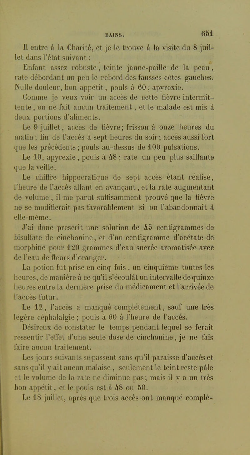 Il entre à la Charité, et je le trouve à la visite du 8 juil- let dans l'état suivant : Enfant assez robuste, teinte jaune-paille de la peau, rate débordant un peu le rebord des fausses côtes gauches. Nulle douleur, bon appétit, pouls à 60 ; apyrexie. Comme je veux voir un accès de cette fièvre intermit- tente, on ne fait aucun traitement, et le malade est mis à deux portions d'aliments. Le 9 juillet, accès de fièvre; frisson à onze heures du matin ; fin de l'accès à sept heures du soir; accès aussi fort que les précédents ; pouls au-dessus de 100 pulsations. Le 10, apyrexie, pouls à liS ; rate un peu plus saillante que la veille. Le chiffre hippocratique de sept accès étant réalisé, l'heure de l'accès allant en avançant, et la rate augmentant de volume , il me parut suffisamment prouvé que la fièvre ne se modifierait pas favorablement si on l'abandonnait à elle-même. J'ai donc prescrit une solution de li5 centigrammes de bisulfate de cinchonine, et d'un centigramme d'acétate de morphine pour 120 grammes d'eau sucrée aromatisée avec de l'eau de fleurs d'oranger. La potion fut prise en cinq fois , un cinquième toutes les heures, de manière à ce qu'il s'écoulât un intervalle de quinze heures entre la dernière prise du médicament et l'arrivée de l'accès futur. Le 12, l'accès a manqué complètement, sauf une très légère céphalalgie ; pouls à 60 à l'heure de l'accès. Désireux de constater le temps pendant lequel se ferait ressentir l'effet d'une seule dose de cinchonine, je ne fais faire aucun traitement. Les jours suivants se passent sans qu'il paraisse d'accès et sans qu'il y ait aucun malaise , seulement le teint reste pâle et le volume de la rate ne diminue pas; mais il y a un très bon appétit, et le pouls est à Zi8 ou 50. Le 18 juillet, après que trois accès ont manqué complé-