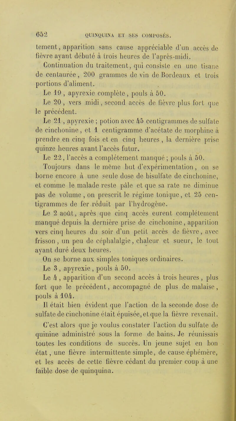 terrient, apparilion sans cause appréciable d'un accès do fièvre ayant débulc à trois heures de l'après-midi. Continuation du traitement, qui consiste en une tisaiie de centaurée, 200 grammes de vin de Bordeaux et trois portions d'aliment. Le 19 , apyrexie complète , pouls à 50. Le 20 , vers midi, second accès de lièvre plus fort que le précédent. Le 21, apyrexie ; potion avec Zi5 centigrammes de sulfate de cinchonine , et 1 centigramme d'acétate du morphine à prendre en cinq fois et en cinq heures , la dernièi'e prise quinze heures avant l'accès futur. Le 22, l'accès a complètement manqué ; pouls à 50. Toujours dans le môme but d'expérimentation, on se borne encore cà une seule dose de bisulfate de cinchonine, et comme le malade reste paie et que sa rate ne diminue pas de volume , on prescrit le régime tonique, et 25 cen- tigrammes de fer réduit par l'hydrogène. Le 2 août, après que cinq accès eui'ent complètement manqué depuis la dernière prise de cinchonine, apparition vei'S cinq heures du soir d'un petit accès de fièvre, avec frisson, un peu de céphalalgie, chaleur et sueur, le tout ayant duré deux heures. On se borne aux simples toniques ordinaires. Le 3 , apyrexie , pouls à 50. Le II, apparition d'un second accès à trois heures, plus fort que le précédent, accompagné de plus de malaise, pouls à lOA. Il était bien évident que l'action de la seconde dose de sulfate de cinchonine était épuisée, et que la ûèvi'e revenait. C'est alors que je voulus constater l'action du sulfate de quinine administré sous la forme de bains. Je réunissais toutes les conditions de succès. Un jeune sujet en bon état, une fièvre intermittente simple, de cause éphémère, et les accès de cette fièvre cédant du premier coup cà une faible dose de quinquina.