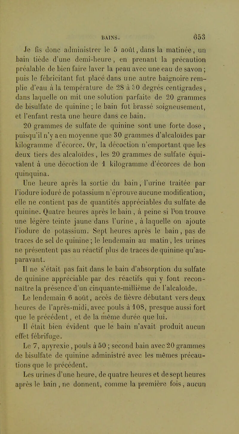 Je fis donc aJininislrci- le 5 août, dans la matinée, un bain tiède d'une demi-heure, en prenant la précaution préalable de bien faire laver la peau avec une eau de savon ; puis le fébricitant fut placé dans une autre baignoire rem- plie d'eau à la température de 28 à cO degrés centigrades, dans laquelle on mit une solution parfaite de 20 grammes de bisulfate de quinine ; le bain fut brassé soigneusement, et l'enfant resta une heure dans ce bain. 20 grammes de sulfate de quinine sont une forte dose , puisqu'il n'y aen moyenne que 30 grammes d'alcaloïdes par kilogramme d'écorce. Or, la décoction n'emportant que les deux tiers des alcaloïdes, les 20 grammes de sulfate équi- valent à une décoction de 1 kilogramme d'écorces de bon quinquina. Une heure après la sortie du bain, l'urine traitée par l'iodure ioduré de potassium n'éprouve aiucune modification, elle ne contient pas de quantités appréciables du sulfate de quinine. Quatre heures après le bain , à peine si l''on trouve une légère teinte jaune dans l'urine, à laquelle on ajoute l'iodure de potassium. Sept heures après le bain, pas de traces de sel de quinine ; le lendemain au matin , les urines ne présentent pas au réactif plus de traces de quinine qu'au- paravant. Il ne s'était pas fait dans le bain d'absorption du sulfate de quinine appréciable par des réactifs qui y font recon- naître la présence d'un cinquante-millième de l'alcaloïde. Le lendemain 6 août, accès de fièvre débutant vers deux heures de l'après-midi, avec pouls à 108, presque aussi fort que le précédent, et de la môme durée que lui. Il était bien évident que le bain n'avait produit aucun effet fébrifuge. Le 7, apyrexie, pouls à 50 ; second bain avec 20 grammes de bisulfate de quinine administré avec les mômes précau- tions que le précédent. Les urines d'une heure, de quatre heures et de sept heures après lo bain , ne donnent, comme la première fois, aucun