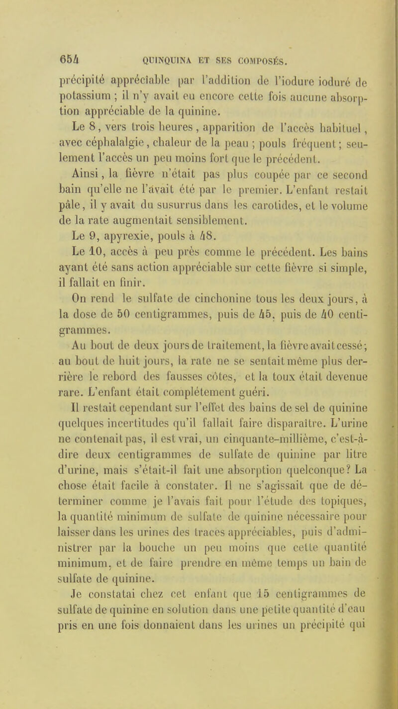 précipité appréciable [)ar l'addilion de l'iodure ioduré de potassium ; il n'y avait eu encore cette fois aucune absorp- tion appréciable de la quinine. Le 8, vers trois heures , apparition de l'accès habituel, avec céphalalgie, chaleur de la peau ; pouls fréquent ; seu- lement l'accès un peu moins fort que le précédent. Ainsi, la fièvre n'était pas plus coupée par ce second bain qu'elle ne l'avait été par le premier. L'enfant restait pâle, il y avait du susurrus dans les carotides, et le volume de la rate augmentait sensiblement. Le 9, apyrexie, pouls à 48. Le 10, accès à peu près comme le précédent. Les bains ayant été sans action appréciable sur cette fièvre si simple, il fallait en finir. On rend le sulfate de cinchonine tous les deux jours, à la dose de 50 centigrammes, puis de 45. puis de 40 centi- grammes. Au bout de deux joursde traitement, la fièvre avait cessé; au bout de huit jours, la rate ne se sentait même plus der- rière le rebord des fausses cotes, et la toux était devenue rare. L'enfant était complètement guéri. Il restait cependant sur l'ellet des bains de sel de quinine quelques incertitudes qu'il fallait faire disparaître. L'urine ne contenait pas, il est vrai, un cinquante-millième, c'est-à- dire deux centigrammes de sulfate de quinine par litre d'urine, mais s'était-il fait une absorption quelconque? La chose était facile à constater. Il ne s'agissait que de dé- terminer comme je l'avais fait pour l'étude des topiques, la quantité minimum de sulfate de quinine nécessaire pour laisser dans les urines des traces appréciables, puis d'admi- nistrer par la bouche un peu moins que cette quantité minimum, et de faire prendre en même temps un bain do sulfate de quinine. Je constatai chez cet enfant que 15 centigrammes de sulfate de quinine en solution dans une petite quantité d'eau pris en une fois donnaient dans les urines un précipité qui