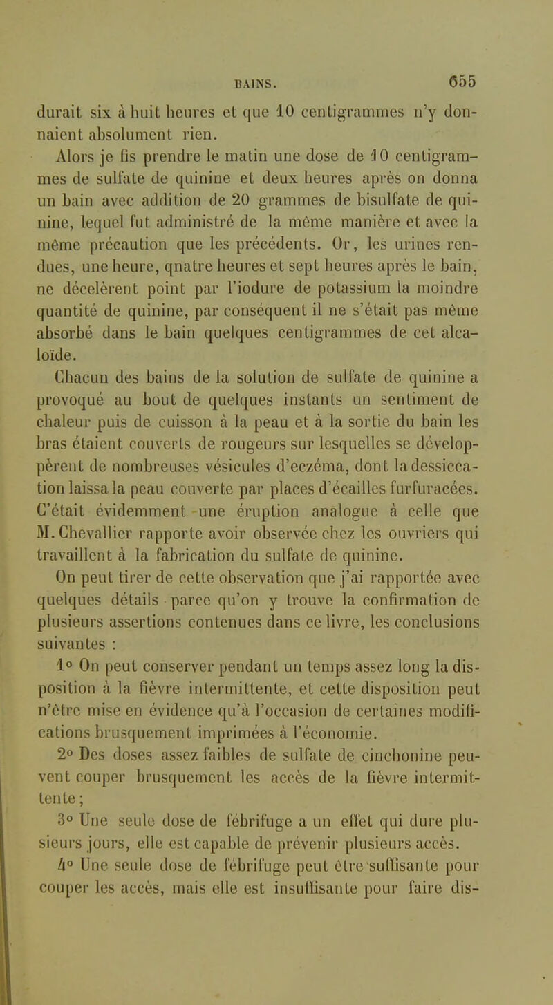 durait six à huit heures et que 10 centigrammes n'y don- naient ahsolument rien. Alors je fis prendre le malin une dose de 4 0 oenligram- mes de sulfate de quinine et deux heures après on donna un bain avec addition de 20 grammes de bisulfate de qui- nine, lequel fut administré de la môme manière et avec la même précaution que les précédents. Or, les urines ren- dues, une heure, quatre heures et sept heures après le bain, ne décelèrent point par l'iodure de potassium la moindre quantité de quinine, par conséquent il ne s'était pas môme absorbé dans le bain quelques centigrammes de cet alca- loïde. Chacun des bains de la solution de sulfate de quinine a provoqué au bout de quelques instants un sentiment de chaleur puis de cuisson à la peau et à la sortie du bain les bras étaient couverts de rougeurs sur lesquelles se dévelop- pèrent de nombreuses vésicules d'eczéma, dont la dessicca- tion laissa la peau couverte par places d'écaillés furfuracées. C'était évidemment une éruption analogue à celle que M. Chevallier rapporte avoir observée chez les ouvriers qui travaillent à la fabrication du sulfate de quinine. On peut tirer de cette observation que j'ai rapportée avec quelques détails parce qu'on y trouve la confirmation de plusieurs assertions contenues dans ce livre, les conclusions suivantes : 1° On peut conserver pendant un temps assez long la dis- position à la fièvre intermittente, et cette disposition peut n'être mise en évidence qu'à l'occasion de certaines modifi- cations brusquement imprimées à l'économie. 2o Des doses assez faibles de sulfate de cinchonine peu- vent couper brusquement les accès de la fièvre intermit- tente ; 3° Une seule dose de fébrifuge a un effet qui dure plu- sieurs jours, elle est capable de prévenir plusieurs accès. li° Une seule dose de fébrifuge peut être ^suffisante pour couper les accès, mais elle est insuffisante pour faire dis-