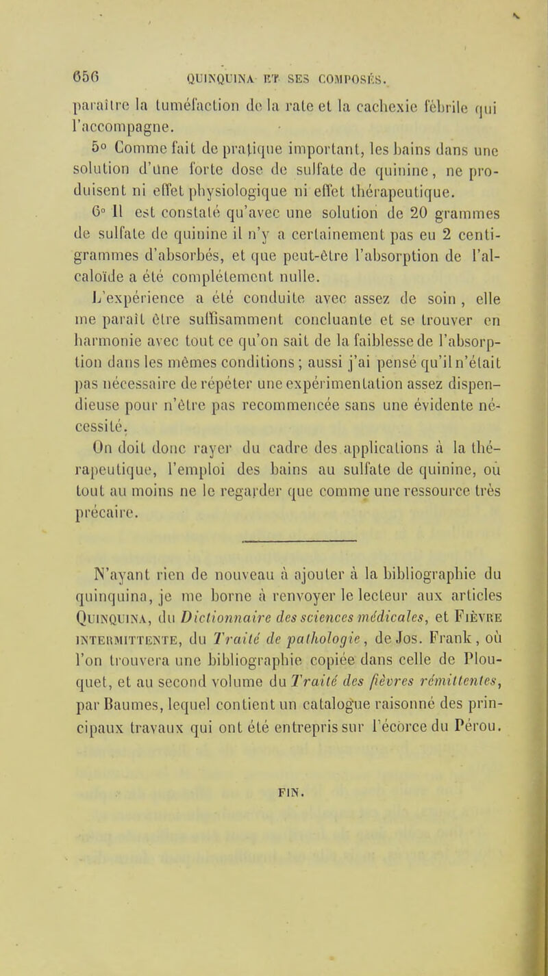 paï aîlro la tuméraclion do lu rate et la cachexie fébrile qui l'accompagne. 5° Comme fait de pratique important, les hains dans une solution d'ane forte dose de sulfate de quinine, ne pro- duisent ni effet physiologique ni effet thérapeutique. 6° 11 est constaté qu'avec une solution de 20 grammes de sulfate de quinine il n'y a certainement pas eu 2 centi- grammes d'absorbés, et que peut-être l'absorption de l'al- caloïde a été complètement nulle. L'expérience a été conduite avec assez de soin , elle me paraît être suffisamment concluante et se trouver en harmonie avec tout ce qu'on sait de la faiblesse de l'absorp- tion dans les mêmes conditions ; aussi j'ai pensé qu'il n'était pas nécessaire de répéter une expérimentation assez dispen- dieuse pour n'être pas recommencée sans une évidente né- cessité, On doit donc rayer du cadre des applications à la thé- rapeutique, l'emploi des bains au sulfate de quinine, où tout au moins ne le regarder que comme une ressource très précaire. N'ayant rien de nouveau à ajouter à la bibliographie du quinquina, je me borne à renvoyer le lecteur aux articles Quinquina, du Diclionnaire des sciences médicales, et Fièvre INTEHMITTENTE, du Traité de pathologie, de Jos. Frank, où l'on trouvera une bibliographie copiée dans celle de Plou- quet, et au second volume du Traité des fièvres rémittentes, par Baumes, lequel contient un catalog'ue raisonné des prin- cipaux travaux qui ont été entrepris sur Técorcedu Pérou. FIN.