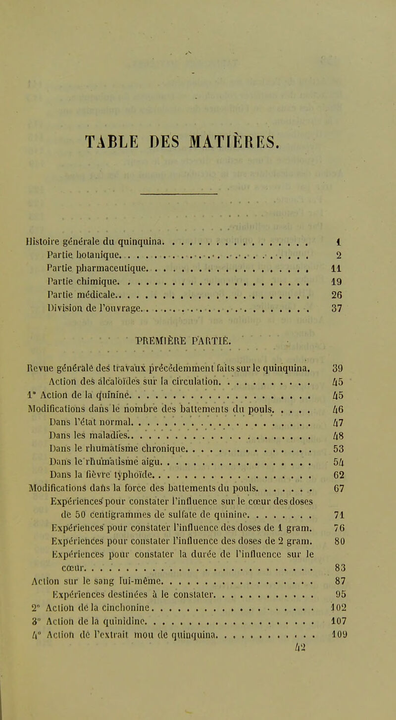 Histoire gén«5rale du quinquina 1 Partie botanique 2 Partie pharmaceutique 11 Partie chimique 19 Partie médicale 26 Division de l'ouvrage • 37 PREMIÈRE PARTIE. Revue générale deé travaux précédemment faits sur le quinquina. 39 Action des alcaloïdes sur la circulation Zi5 1* Action de la (Quinine. . . . . Z|5 Modifications dans le nombre des battements du pouls [i6 Dans Pélat normal. Zi7 Dans les maladies^. Zi8 Dans le rhumatisme chronique 53 Dans le rhumatisme aigu 54 Dans la fièvre typhoïde 62 Modifications dahs la force des battements du pouls 67 Expériences pour constater Pinlluence sur le cœur des doses de 50 centigrammes de sulfate de quinine 71 Expériences pour constater l'influence des doses de 1 gram. 76 Expériences pour constater l'influence des doses de 2 gram. 80 Expériences pour constater la durée de l'influence sur le cœur 83 Action sur le sang lui-même 87 Expériences destinées à le constater 95 2° Action de la cinclionine ■102 3 Action de la quinidine 107 /( Action dû l'extrait mou de quinquina 109 ti2