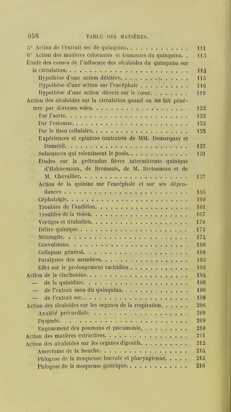 5 Aclioii de l'extrait sec de quinquina 111 6 Action des matières colorantes et tiinnantcs du quinquina. . 113 Étude des causes de l'influence des alcaloïdes du quinquina sur la circulation; 11/i Hypothèse d'une action délétère - 115 Hypothèse d'une action sur l'encéphale 116 Hypothèse d'une action directe sur le cœur 119 Action des alcaloïdes sur la circulation quand on les fait péné- trer par diverses voies 122 Par l'aorte 122 Par l'estomac 123 Par le tissu cellulaire 125 Expériences et opinions contraires de MM. Demarquay et Duméril 127 Substances qui ralentissent le pouls 131 Études sur la prétendue fièvre intermittente quinique d'Hahnemann, de Broussais, de M. Brctonneau et de M. Chevallier 137 Action de la quinine sur l'encéphale et sur ses dépen- dances Ih5 Céphalalgie 160 Troubles de l'audition. . 161 'J'roubles de la vision 167 Vertiges et tilubatlon 170 Délire quinique 172 Méningite i7U Convulsions 186 CoUapsus général 188 Paralysies des membres 193 Effet sur le prolongement rachidien 193 Action de la cinchonine 19Z| — de la quinidine 196 — de l'extrait mou du quinquina 196 — de l'extrait sec 198 Action des alcaloïdes sur les organes de la respiration 206 Anxiété précordiale 209 Dyspnée 209 Engouement des poumons et pneumonie 210 Action des matières extractives 211 Action des alcaloïdes sur les organes digestifs 212 Amertume de la bouche 21/i Phlogose de la muqueuse buccale et pharyngienne 215 Phlogose de la muqueuse gastrique 216