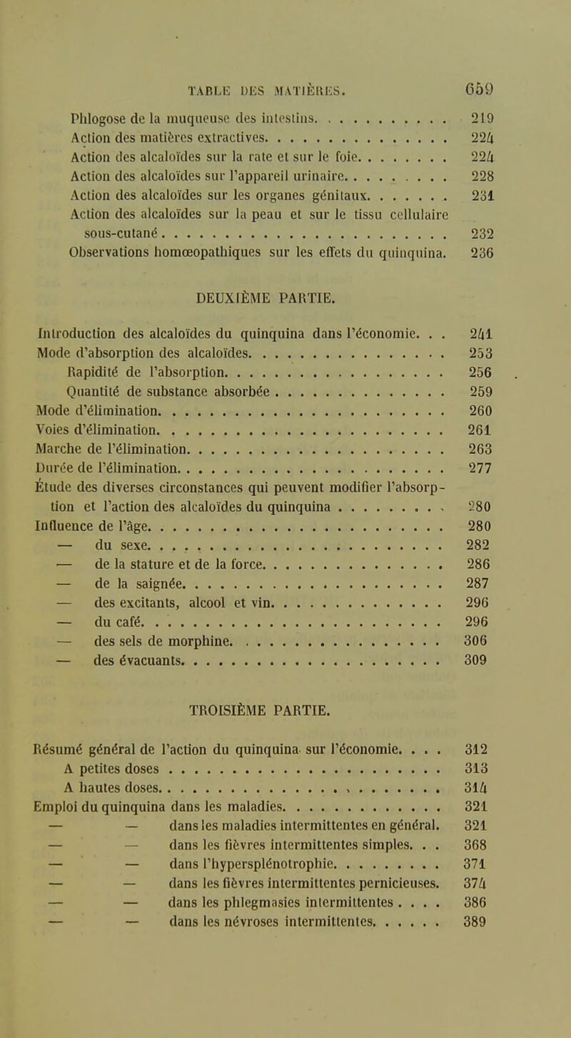 Plilogose de la muqueuse des inleslius 219 Action des matières exlractives 22Zj Action des alcaloïdes sur la rate et sur le foie 22Zi Action des alcaloïdes sur l'appareil urinaire 228 Action des alcaloïdes sur les organes génitaux 231 Action des alcaloïdes sur la peau et sur le tissu cellulaire sous-cutané 232 Observations homœopathiques sur les effets du quinquina. 236 DEUXIÈME PARTIE. Introduction des alcaloïdes du quinquina dans l'économie. . . 2Zil Mode d'absorption des alcaloïdes 253 Rapidité de l'absorption 256 Quantité de substance absorbée 259 Mode d'élimination 260 Voies d'élimination 261 Marche de l'élimination 263 Durée de l'élimination 277 Étude des diverses circonstances qui peuvent modifier l'absorp- tion et l'action des alcaloïdes du quinquina 280 mnuence de l'âge 280 — du sexe. 282 ■— de la stature et de la force 286 — de la saignée 287 — des excitants, alcool et vin 296 — du café. . 296 — des sels de morphine 306 — des évacuants 309 TROISIÈME PARTIE. Résumé général de l'action du quinquina sur l'économie. . . . 312 A petites doses 313 A hautes doses 31Zi Emploi du quinquina dans les maladies 321 — — dans les maladies intermittentes en général. 321 — — dans les fièvres intermittentes simples. . . 368 — — dans l'hypersplénotrophie 371 — — dans les fièvres Intermittentes pernicieuses. 374 — — dans les phlegmasies inlermiltentes.... 386 — — dans les névroses intermittentes 389